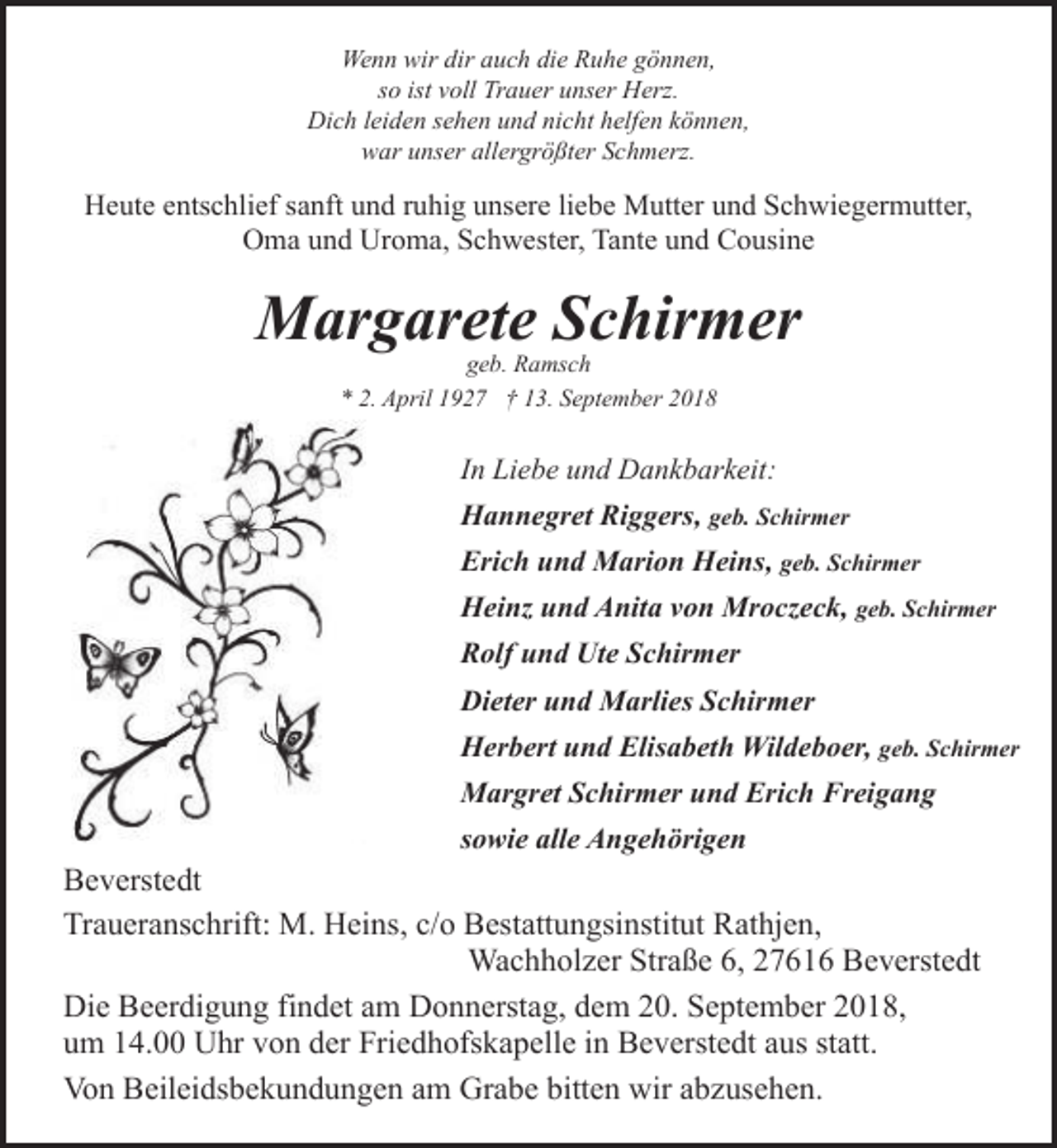 <p>Wenn wir dir auch die Ruhe gönnen,<br />so ist voll Trauer unser Herz.<br />Dich leiden sehen und nicht helfen können,<br />war unser allergrößter Schmerz.</p><p>Heute entschlief sanft und ruhig unsere liebe Mutter und Schwiegermutter,<br />Oma und Uroma, Schwester, Tante und Cousine</p><p>Margarete Schirmer<br />geb. Ramsch<br />* 2. April 1927 † 13. September 2018</p><p>In Liebe und Dankbarkeit:<br />Hannegret Riggers, geb. Schirmer<br />Erich und Marion Heins, geb. Schirmer<br />Heinz und Anita von Mroczeck, geb. Schirmer<br />Rolf und Ute Schirmer<br />Dieter und Marlies Schirmer<br />Herbert und Elisabeth Wildeboer, geb. Schirmer<br />Margret Schirmer und Erich Freigang<br />sowie alle Angehörigen</p><p>Beverstedt<br />Traueranschrift: M. Heins, c/o Bestattungsinstitut Rathjen,<br />Wachholzer Straße 6, 27616 Beverstedt<br />Die Beerdigung findet am Donnerstag, dem 20. September 2018,<br />um 14.00 Uhr von der Friedhofskapelle in Beverstedt aus statt.<br />Von Beileidsbekundungen am Grabe bitten wir abzusehen.</p>