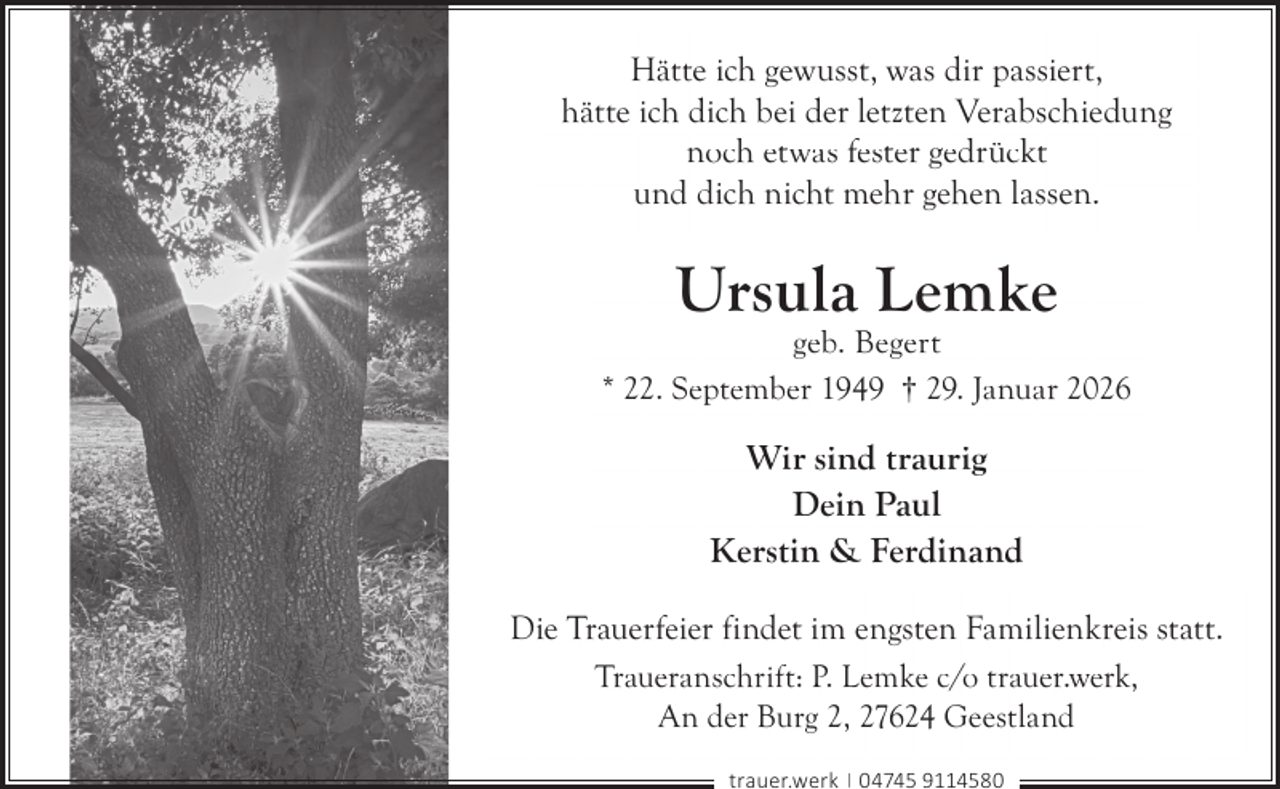 <p>Hätte ich gewusst, was dir passiert,<br />hätte ich dich bei der letzten Verabschiedung<br />noch etwas fester gedrückt<br />und dich nicht mehr gehen lassen.</p><p>Ursula Lemke</p><p>geb. Begert<br />* 22. September 1949 † 29. Januar 2026</p><p>Wir sind traurig<br />Dein Paul<br />Kerstin &amp; Ferdinand<br />Die Trauerfeier findet im engsten Familienkreis statt.<br />Traueranschrift: P. Lemke c/o trauer.werk,<br />An der Burg 2, 27624 Geestland<br />trauer.werk | 04745 9114580</p>