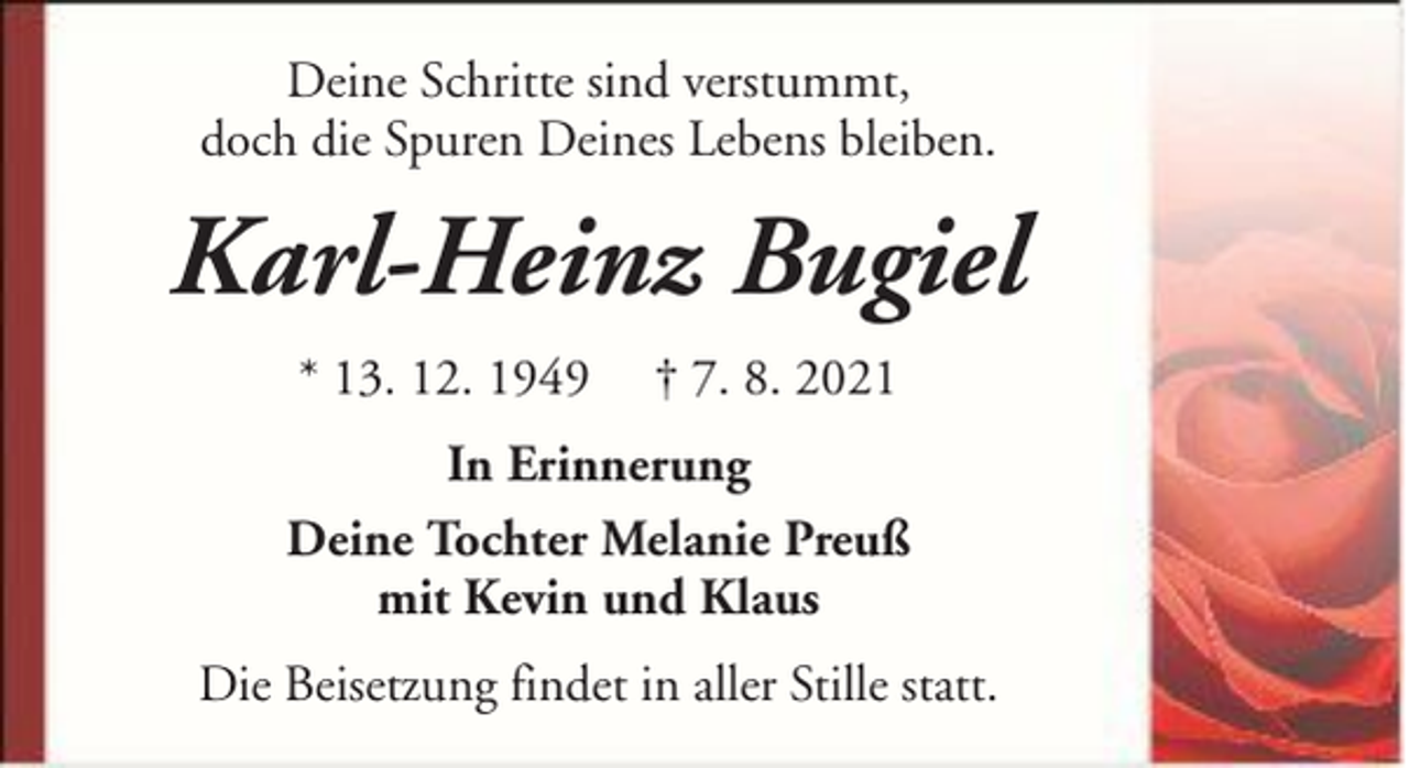 <p>Deine Schritte sind verstummt,<br />doch die Spuren Deines Lebens bleiben.</p><p>Karl-Heinz Bugiel<br />* 13. 12. 1949</p><p>† 7. 8. 2021</p><p>In Erinnerung<br />Deine Tochter Melanie Preuß<br />mit Kevin und Klaus<br />Die Beisetzung findet in aller Stille statt.</p>