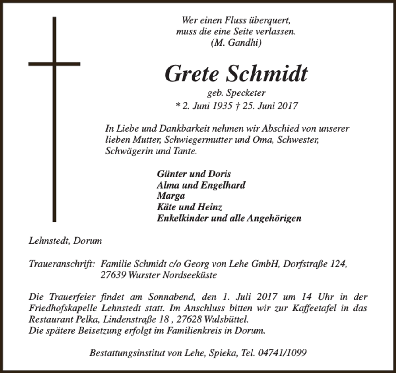 <p>Wer einen Fluss überquert,<br />muss die eine Seite verlassen.<br />(M. Gandhi)</p><p>Grete Schmidt<br />geb. Specketer<br />* 2. Juni 1935 † 25. Juni 2017</p><p>In Liebe und Dankbarkeit nehmen wir Abschied von unserer<br />lieben Mutter, Schwiegermutter und Oma, Schwester,<br />Schwägerin und Tante.<br />Günter und Doris<br />Alma und Engelhard<br />Marga<br />Käte und Heinz<br />Enkelkinder und alle Angehörigen<br />Lehnstedt, Dorum<br />Traueranschrift: Familie Schmidt c/o Georg von Lehe GmbH, Dorfstraße 124,<br />27639 Wurster Nordseeküste<br />Die Trauerfeier findet am Sonnabend, den 1. Juli 2017 um 14 Uhr in der<br />Friedhofskapelle Lehnstedt statt. Im Anschluss bitten wir zur Kaffeetafel in das<br />Restaurant Pelka, Lindenstraße 18 , 27628 Wulsbüttel.<br />Die spätere Beisetzung erfolgt im Familienkreis in Dorum.<br />Bestattungsinstitut von Lehe, Spieka, Tel. 04741/1099</p>
