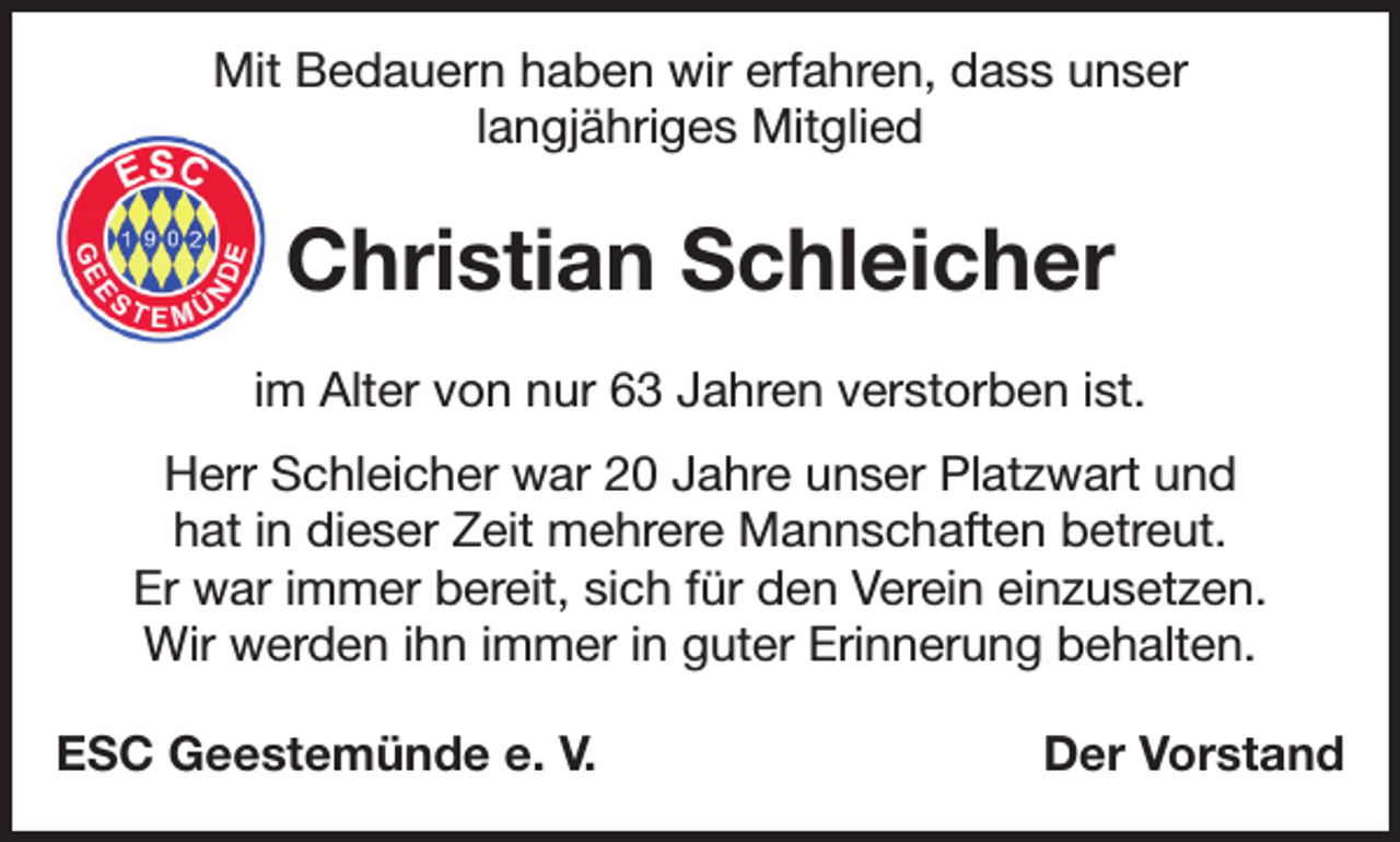 <p>Mit Bedauern haben wir erfahren, dass unser<br />langjähriges Mitglied</p><p>Christian Schleicher<br />im Alter von nur 63 Jahren verstorben ist.<br />Herr Schleicher war 20 Jahre unser Platzwart und<br />hat in dieser Zeit mehrere Mannschaften betreut.<br />Er war immer bereit, sich für den Verein einzusetzen.<br />Wir werden ihn immer in guter Erinnerung behalten.<br />ESC Geestemünde e. V.</p><p>Der Vorstand</p>