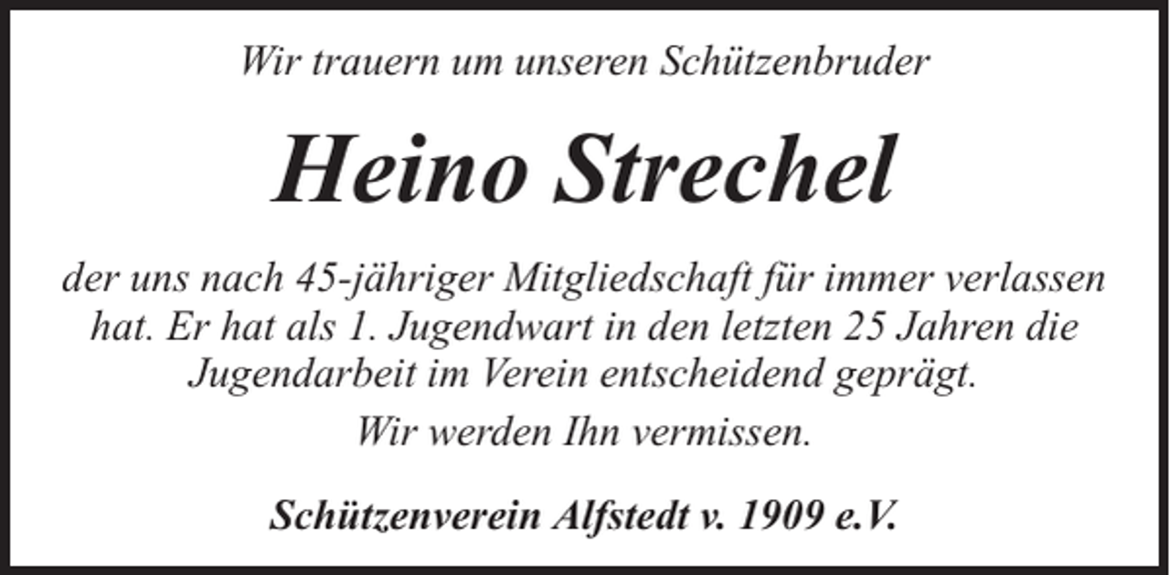 <p>Wir trauern um unseren Schützenbruder</p><p>Heino Strechel<br />der uns nach 45-jähriger Mitgliedschaft für immer verlassen<br />hat. Er hat als 1. Jugendwart in den letzten 25 Jahren die<br />Jugendarbeit im Verein entscheidend geprägt.<br />Wir werden Ihn vermissen.<br />Schützenverein Alfstedt v. 1909 e.V.</p>