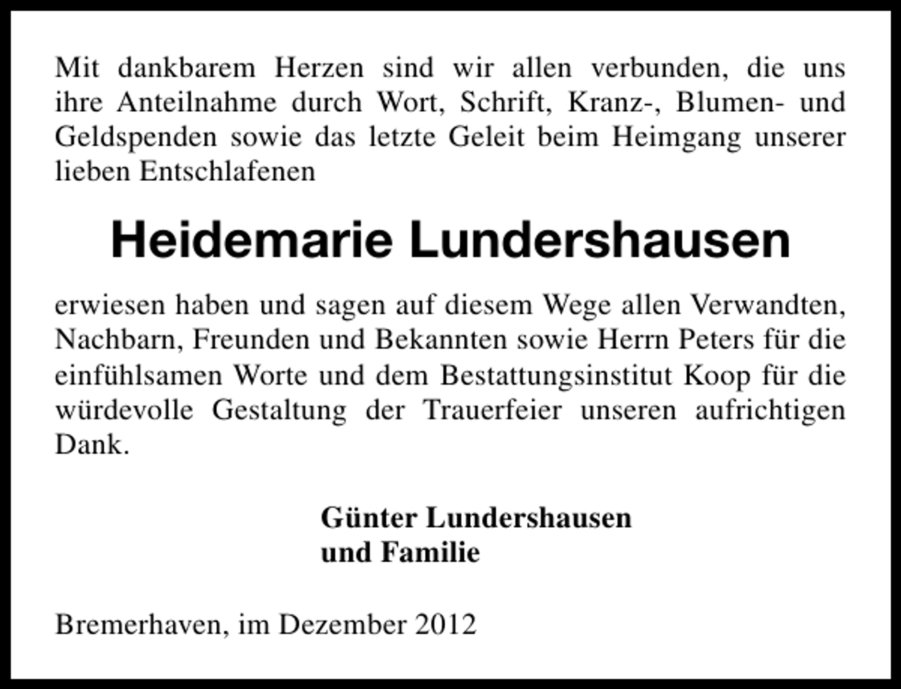<p>Mit dankbarem Herzen sind wir allen verbunden, die uns<br />ihre Anteilnahme durch Wort, Schrift, Kranz-, Blumen- und<br />Geldspenden sowie das letzte Geleit beim Heimgang unserer<br />lieben Entschlafenen</p>
<p>Heidemarie Lundershausen<br />erwiesen haben und sagen auf diesem Wege allen Verwandten,<br />Nachbarn, Freunden und Bekannten sowie Herrn Peters für die<br />einfühlsamen Worte und dem Bestattungsinstitut Koop für die<br />würdevolle Gestaltung der Trauerfeier unseren aufrichtigen<br />Dank.<br />Günter Lundershausen<br />und Familie<br />Bremerhaven, im Dezember 2012</p>