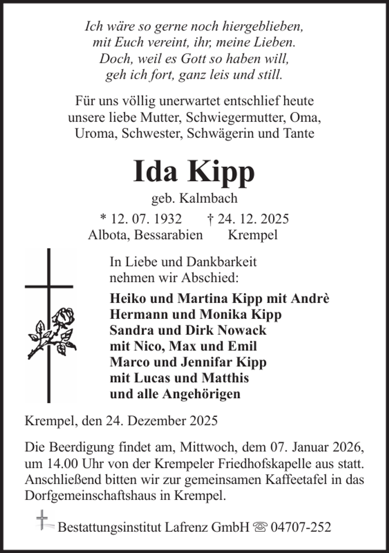 <p>Ich wäre so gerne noch hiergeblieben,<br />mit Euch vereint, ihr, meine Lieben.<br />Doch, weil es Gott so haben will,<br />geh ich fort, ganz leis und still.<br />Für uns völlig unerwartet entschlief heute<br />unsere liebe Mutter, Schwiegermutter, Oma,<br />Uroma, Schwester, Schwägerin und Tante</p><p>Ida Kipp<br />geb. Kalmbach<br />* 12. 07. 1932<br />† 24. 12. 2025<br />Albota, Bessarabien<br />Krempel<br />In Liebe und Dankbarkeit<br />nehmen wir Abschied:<br />Heiko und Martina Kipp mit Andrè<br />Hermann und Monika Kipp<br />Sandra und Dirk Nowack<br />mit Nico, Max und Emil<br />Marco und Jennifar Kipp<br />mit Lucas und Matthis<br />und alle Angehörigen<br />Krempel, den 24. Dezember 2025<br />Die Beerdigung findet am, Mittwoch, dem 07. Januar 2026,<br />um 14.00 Uhr von der Krempeler Friedhofskapelle aus statt.<br />Anschließend bitten wir zur gemeinsamen Kaffeetafel in das<br />Dorfgemeinschaftshaus in Krempel.<br />Bestattungsinstitut Lafrenz GmbH</p><p>04707-252</p>
