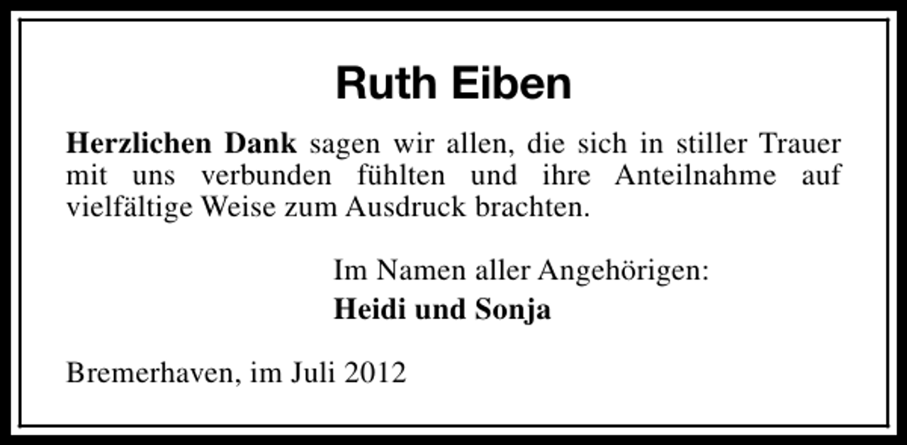 <p>Ruth Eiben<br />Herzlichen Dank sagen wir allen, die sich in stiller Trauer<br />mit uns verbunden fühlten und ihre Anteilnahme auf<br />vielfältige Weise zum Ausdruck brachten.<br />Im Namen aller Angehörigen:<br />Heidi und Sonja<br />Bremerhaven, im Juli 2012</p>