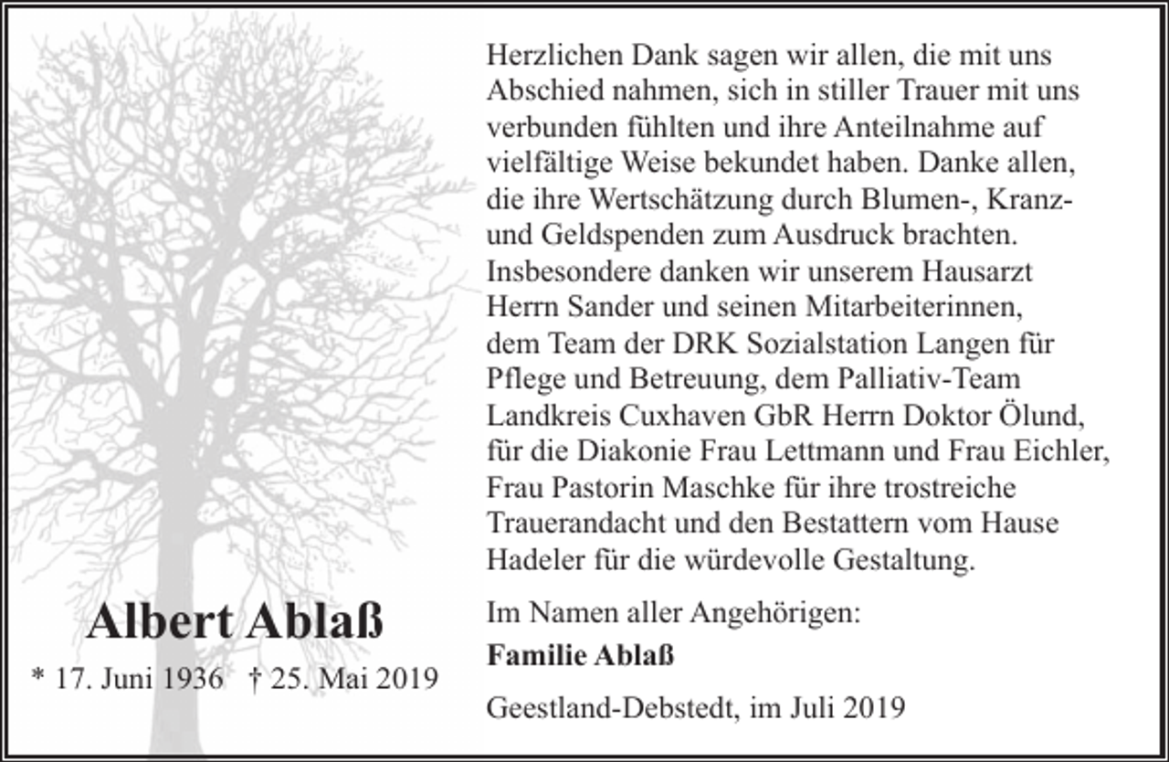 <p>Herzlichen Dank sagen wir allen, die mit uns<br />Abschied nahmen, sich in stiller Trauer mit uns<br />verbunden fühlten und ihre Anteilnahme auf<br />vielfältige Weise bekundet haben. Danke allen,<br />die ihre Wertschätzung durch Blumen-, Kranzund Geldspenden zum Ausdruck brachten.<br />Insbesondere danken wir unserem Hausarzt<br />Herrn Sander und seinen Mitarbeiterinnen,<br />dem Team der DRK Sozialstation Langen für<br />Pflege und Betreuung, dem Palliativ-Team<br />Landkreis Cuxhaven GbR Herrn Doktor Ölund,<br />für die Diakonie Frau Lettmann und Frau Eichler,<br />Frau Pastorin Maschke für ihre trostreiche<br />Trauerandacht und den Bestattern vom Hause<br />Hadeler für die würdevolle Gestaltung.</p><p>Albert Ablaß<br />* 17. Juni 1936 † 25. Mai 2019</p><p>Im Namen aller Angehörigen:<br />Familie Ablaß<br />Geestland-Debstedt, im Juli 2019</p>