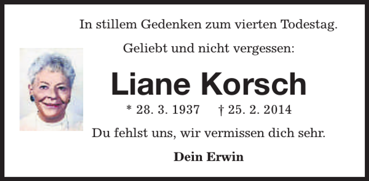 <p>In stillem Gedenken zum vierten Todestag.<br />Geliebt und nicht vergessen:</p><p>Liane Korsch<br />* 28. 3. 1937</p><p>† 25. 2. 2014</p><p>Du fehlst uns, wir vermissen dich sehr.<br />Dein Erwin</p>