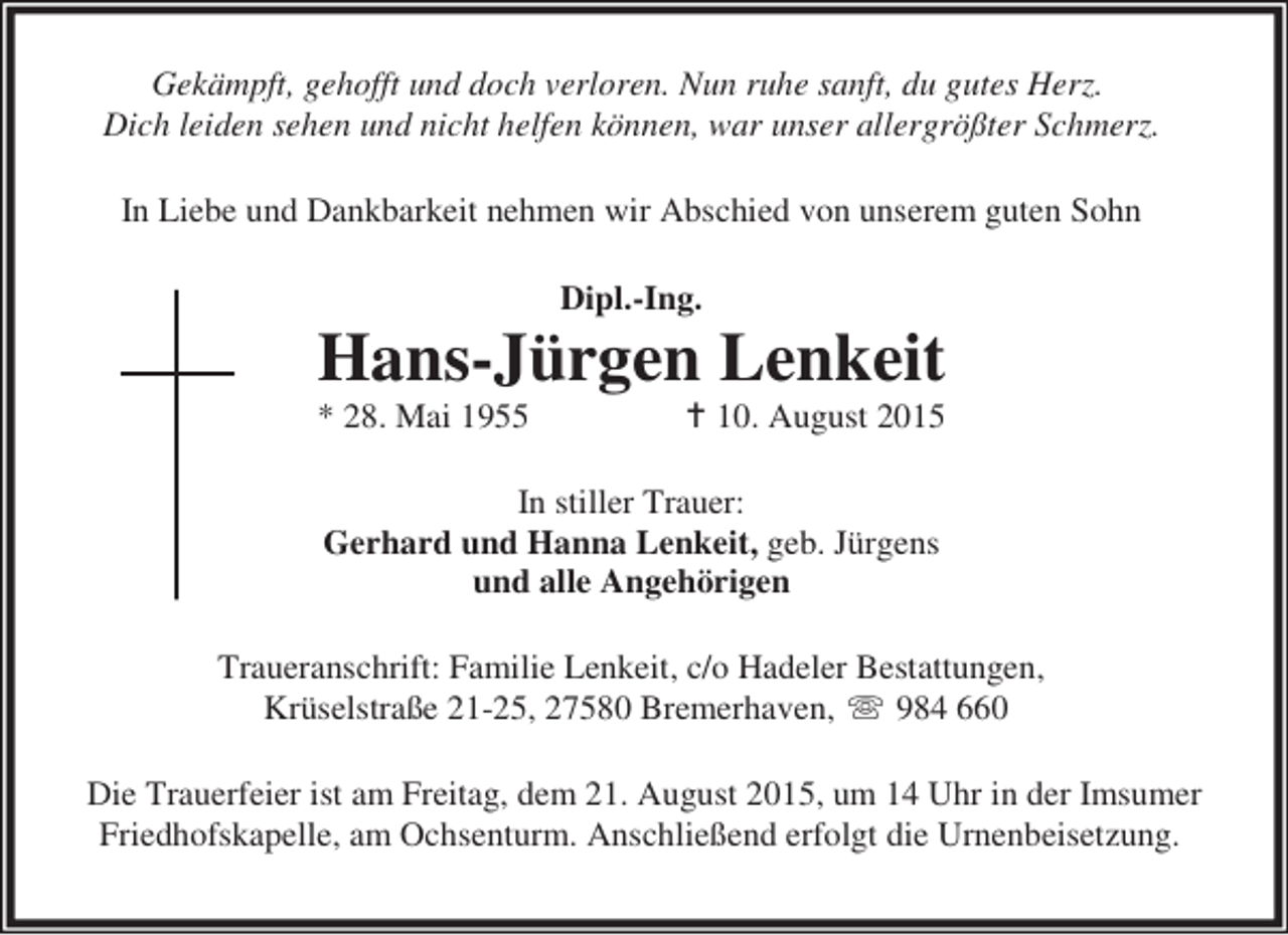 <p>Gekämpft, gehofft und doch verloren. Nun ruhe sanft, du gutes Herz.<br />Dich leiden sehen und nicht helfen können, war unser allergrößter Schmerz.<br />In Liebe und Dankbarkeit nehmen wir Abschied von unserem guten Sohn<br />Dipl.-Ing.</p><p>Hans-Jürgen Lenkeit<br />* 28. Mai 1955</p><p>10. August 2015</p><p>In stiller Trauer:<br />Gerhard und Hanna Lenkeit, geb. Jürgens<br />und alle Angehörigen<br />Traueranschrift: Familie Lenkeit, c/o Hadeler Bestattungen,<br />Krüselstraße 21-25, 27580 Bremerhaven,  984 660<br />Die Trauerfeier ist am Freitag, dem 21. August 2015, um 14 Uhr in der Imsumer<br />Friedhofskapelle, am Ochsenturm. Anschließend erfolgt die Urnenbeisetzung.</p>