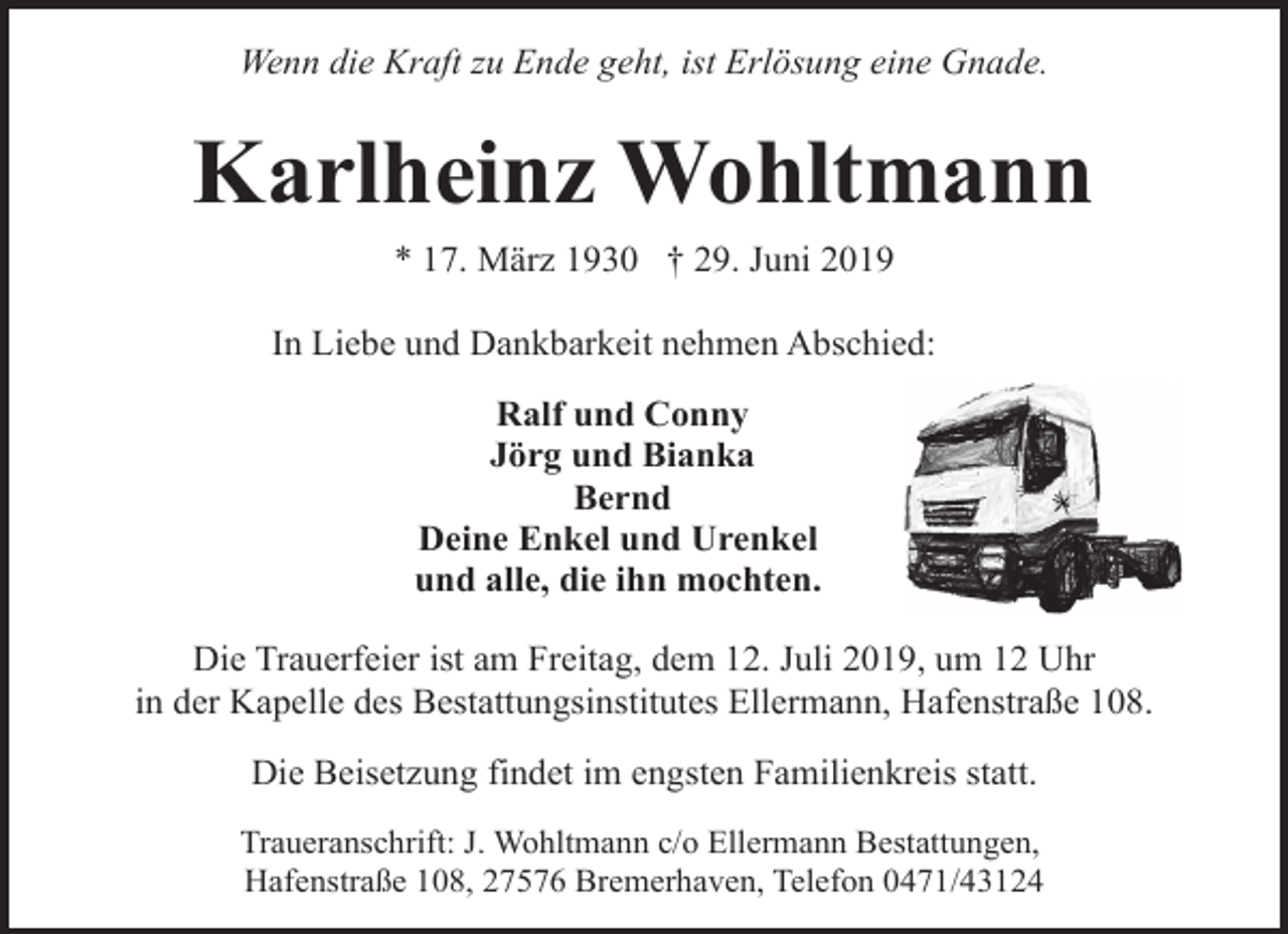 <p>Wenn die Kraft zu Ende geht, ist Erlösung eine Gnade.</p><p>Karlheinz Wohltmann<br />* 17. März 1930 † 29. Juni 2019<br />In Liebe und Dankbarkeit nehmen Abschied:<br />Ralf und Conny<br />Jörg und Bianka<br />Bernd<br />Deine Enkel und Urenkel<br />und alle, die ihn mochten.<br />Die Trauerfeier ist am Freitag, dem 12. Juli 2019, um 12 Uhr<br />in der Kapelle des Bestattungsinstitutes Ellermann, Hafenstraße 108.<br />Die Beisetzung findet im engsten Familienkreis statt.<br />Traueranschrift: J. Wohltmann c/o Ellermann Bestattungen,<br />Hafenstraße 108, 27576 Bremerhaven, Telefon 0471/43124</p>