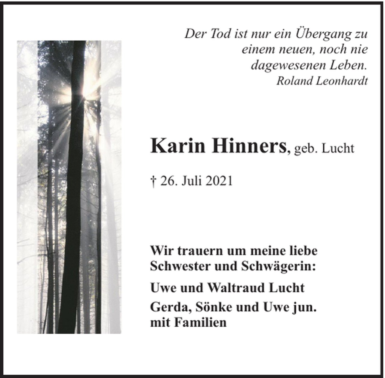 <p>Der Tod ist nur ein Übergang zu<br />einem neuen, noch nie<br />dagewesenen Leben.<br />Roland Leonhardt</p><p>Karin Hinners, geb. Lucht<br />† 26. Juli 2021</p><p>Wir trauern um meine liebe<br />Schwester und Schwägerin:<br />Uwe und Waltraud Lucht<br />Gerda, Sönke und Uwe jun.<br />mit Familien</p>
