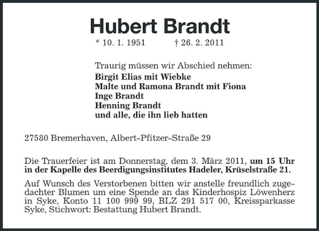 <p>Hubert Brandt<br />* 10. 1. 1951 † 26. 2. 2011<br />Traurig müssen wir Abschied nehmen:<br />Birgit Elias mit Wiebke<br />Malte und Ramona Brandt mit Fiona<br />Inge Brandt<br />Henning Brandt<br />und alle, die ihn lieb hatten<br />27580 Bremerhaven, Albert-Pfitzer-Straße 29<br />Die Trauerfeier ist am Donnerstag, dem 3. März 2011, um 15 Uhr in der Kapelle des Beerdigungsinstitutes Hadeler, Krüselstraße 21.<br />Auf Wunsch des Verstorbenen bitten wir anstelle freundlich zugedachter Blumen um eine Spende an das Kinderhospiz Löwenherz in Syke, Konto 11 100 999 99, BLZ 291 517 00, Kreissparkasse<br />Syke, Stichwort: Bestattung Hubert Brandt.</p>