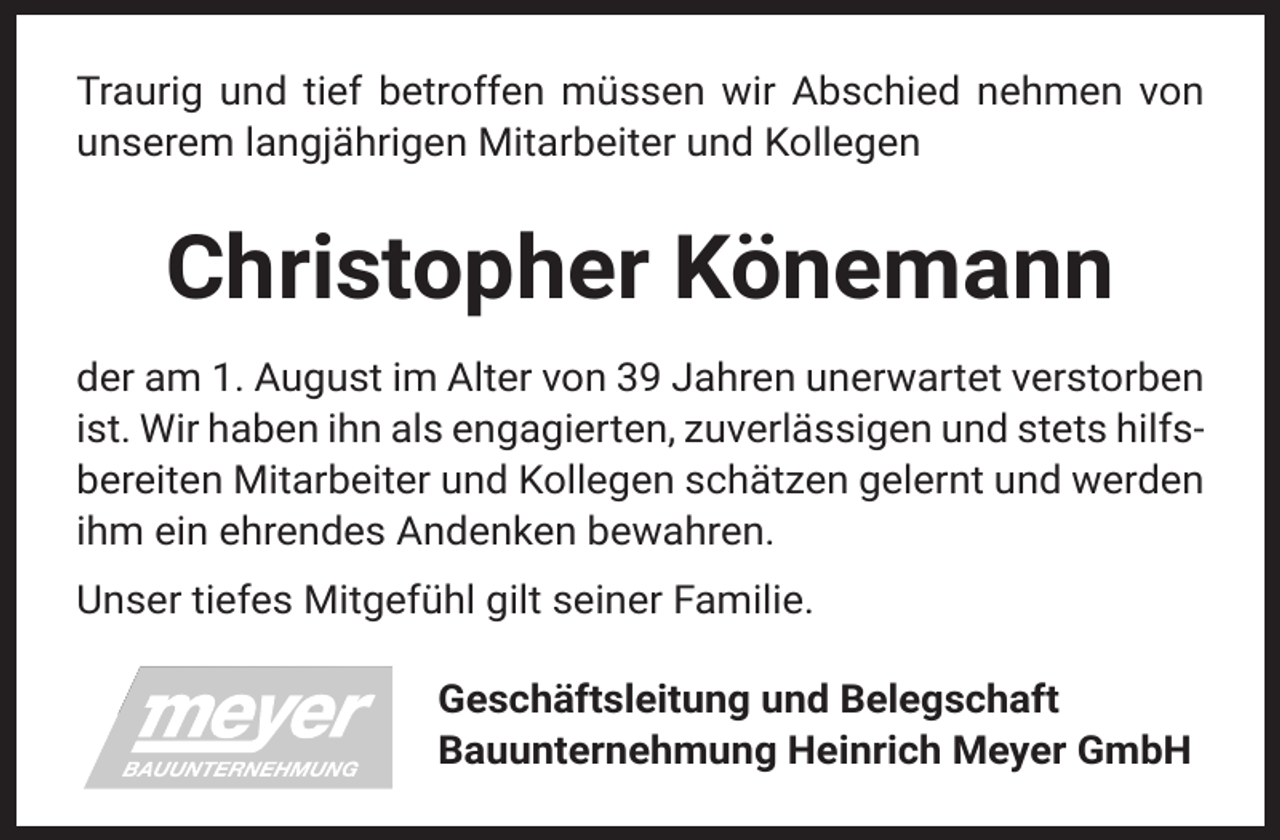 <p>Traurig und tief betroffen müssen wir Abschied nehmen von<br />unserem langjährigen Mitarbeiter und Kollegen</p><p>Christopher Könemann<br />der am 1. August im Alter von 39 Jahren unerwartet verstorben<br />ist. Wir haben ihn als engagierten, zuverlässigen und stets hilfsbereiten Mitarbeiter und Kollegen schätzen gelernt und werden<br />ihm ein ehrendes Andenken bewahren.<br />Unser tiefes Mitgefühl gilt seiner Familie.<br />Geschäftsleitung und Belegschaft<br />Bauunternehmung Heinrich Meyer GmbH</p>
