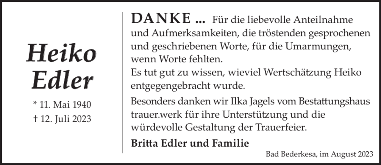 <p>Danke ...</p><p>Heiko<br />Edler<br />* 11. Mai 1940<br />† 12. Juli 2023</p><p>Für die liebevolle Anteilnahme<br />und Aufmerksamkeiten, die tröstenden gesprochenen<br />und geschriebenen Worte, für die Umarmungen,<br />wenn Worte fehlten.<br />Es tut gut zu wissen, wieviel Wertschätzung Heiko<br />entgegengebracht wurde.<br />Besonders danken wir Ilka Jagels vom Bestattungshaus<br />trauer.werk für ihre Unterstützung und die<br />würdevolle Gestaltung der Trauerfeier.</p><p>Britta edler und Familie</p><p>Bad Bederkesa, im August 2023</p>