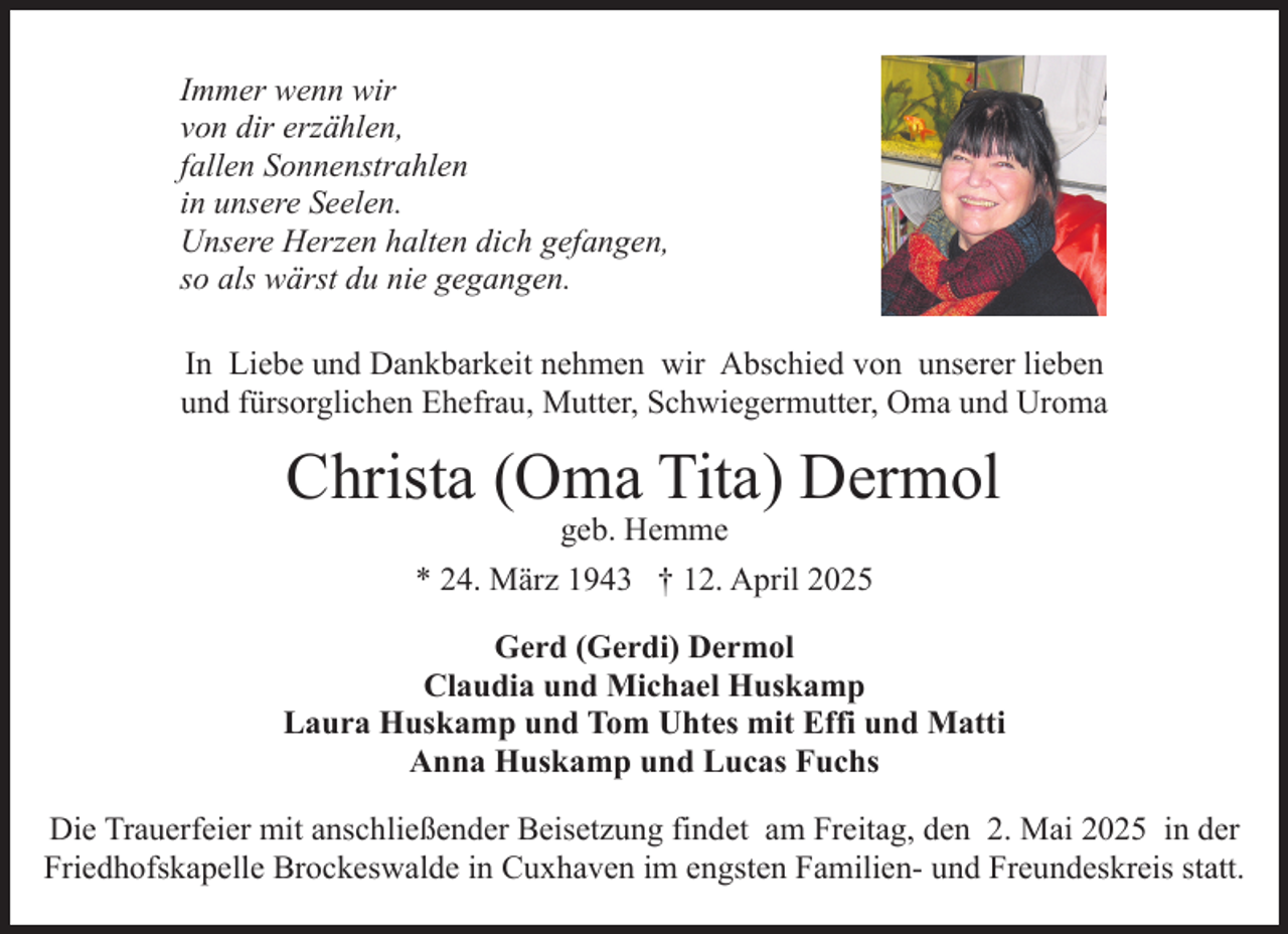 <p>Immer wenn wir<br />von dir erzählen,<br />fallen Sonnenstrahlen<br />in unsere Seelen.<br />Unsere Herzen halten dich gefangen,<br />so als wärst du nie gegangen.<br />In Liebe und Dankbarkeit nehmen wir Abschied von unserer lieben<br />und fürsorglichen Ehefrau, Mutter, Schwiegermutter, Oma und Uroma</p><p>Christa (Oma Tita) Dermol<br />geb. Hemme</p><p>* 24. März 1943 † 12. April 2025<br />Gerd (Gerdi) Dermol<br />Claudia und Michael Huskamp<br />Laura Huskamp und Tom Uhtes mit Effi und Matti<br />Anna Huskamp und Lucas Fuchs<br />Die Trauerfeier mit anschließender Beisetzung findet am Freitag, den 2. Mai 2025 in der<br />Friedhofskapelle Brockeswalde in Cuxhaven im engsten Familien- und Freundeskreis statt.</p>