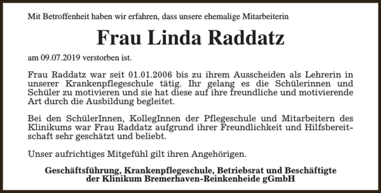 <p>Mit Betroffenheit haben wir erfahren, dass unsere ehemalige Mitarbeiterin</p><p>Frau Linda Raddatz</p><p>am 09.07.2019 verstorben ist.</p><p>Frau Raddatz war seit 01.01.2006 bis zu ihrem Ausscheiden als Lehrerin in<br />unserer Krankenpflegeschule tätig. Ihr gelang es die Schülerinnen und<br />Schüler zu motivieren und sie hat diese auf ihre freundliche und motivierende<br />Art durch die Ausbildung begleitet.<br />Bei den SchülerInnen, KollegInnen der Pflegeschule und Mitarbeitern des<br />Klinikums war Frau Raddatz aufgrund ihrer Freundlichkeit und Hilfsbereitschaft sehr geschätzt und beliebt.<br />Unser aufrichtiges Mitgefühl gilt ihren Angehörigen.<br />Geschäftsführung, Krankenpflegeschule, Betriebsrat und Beschäftigte<br />der Klinikum Bremerhaven-Reinkenheide gGmbH</p>