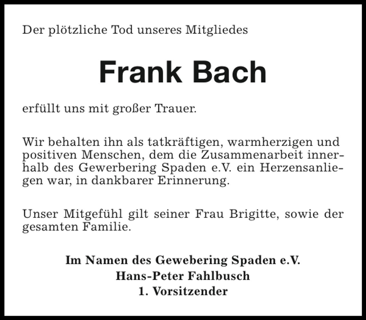 <p>Der plötzliche Tod unseres Mitgliedes</p><p>Frank Bach<br />erfüllt uns mit großer Trauer.<br />Wir behalten ihn als tatkräftigen, warmherzigen und<br />positiven Menschen, dem die Zusammenarbeit innerhalb des Gewerbering Spaden e.V. ein Herzensanliegen war, in dankbarer Erinnerung.<br />Unser Mitgefühl gilt seiner Frau Brigitte, sowie der<br />gesamten Familie.<br />Im Namen des Gewebering Spaden e.V.<br />Hans-Peter Fahlbusch<br />1. Vorsitzender</p>