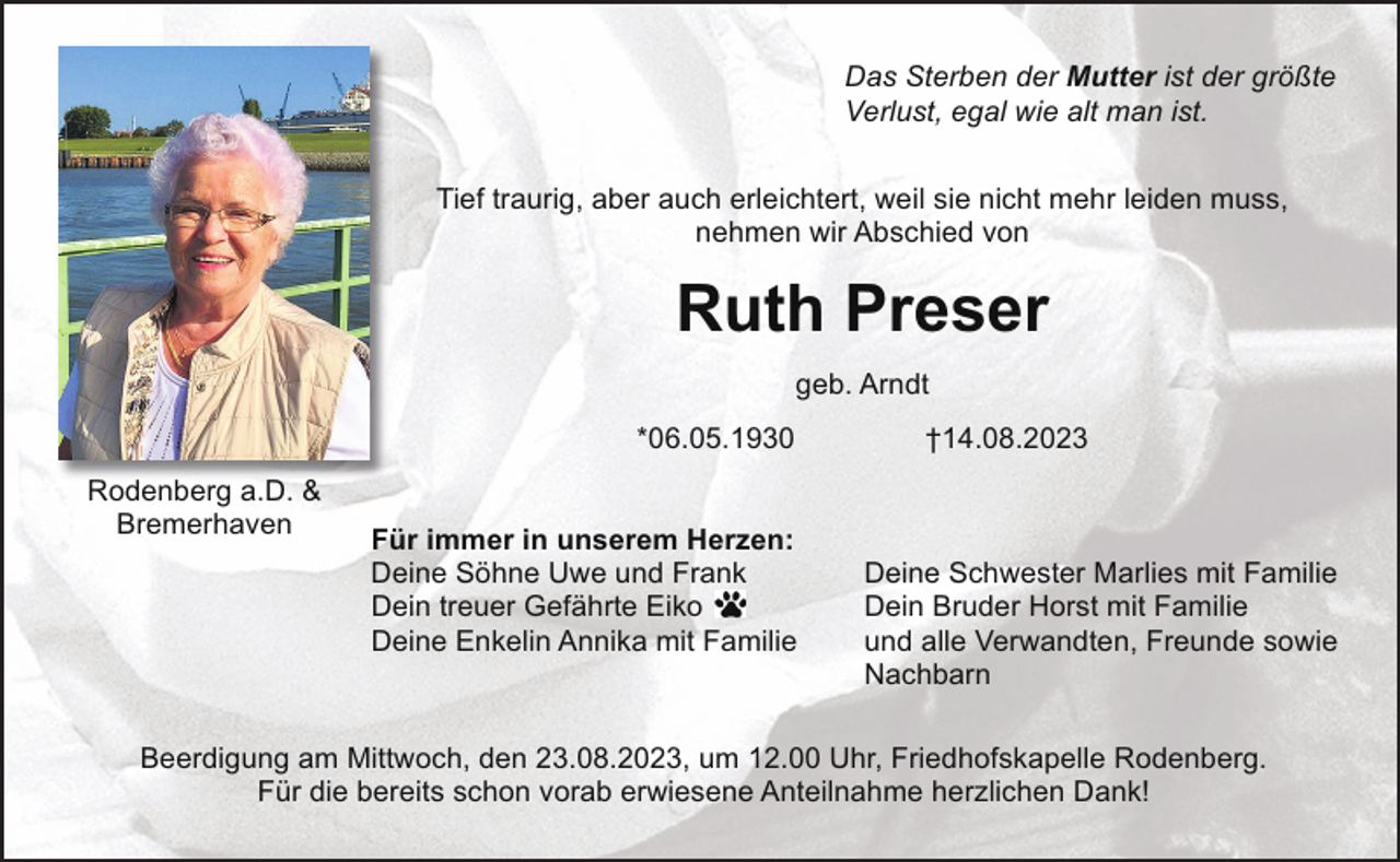 <p>Das Sterben der Mutter ist der größte<br />Verlust, egal wie alt man ist.<br />Tief traurig, aber auch erleichtert, weil sie nicht mehr leiden muss,<br />nehmen wir Abschied von</p><p>Ruth Preser<br />geb. Arndt<br />*06.05.1930<br />Rodenberg a.D. &amp;<br />Bremerhaven</p><p>Für immer in unserem Herzen:<br />Deine Söhne Uwe und Frank<br />Dein treuer Gefährte Eiko<br />Deine Enkelin Annika mit Familie</p><p>†14.08.2023</p><p>Deine Schwester Marlies mit Familie<br />Dein Bruder Horst mit Familie<br />und alle Verwandten, Freunde sowie<br />Nachbarn</p><p>Beerdigung am Mittwoch, den 23.08.2023, um 12.00 Uhr, Friedhofskapelle Rodenberg.<br />Für die bereits schon vorab erwiesene Anteilnahme herzlichen Dank!</p>