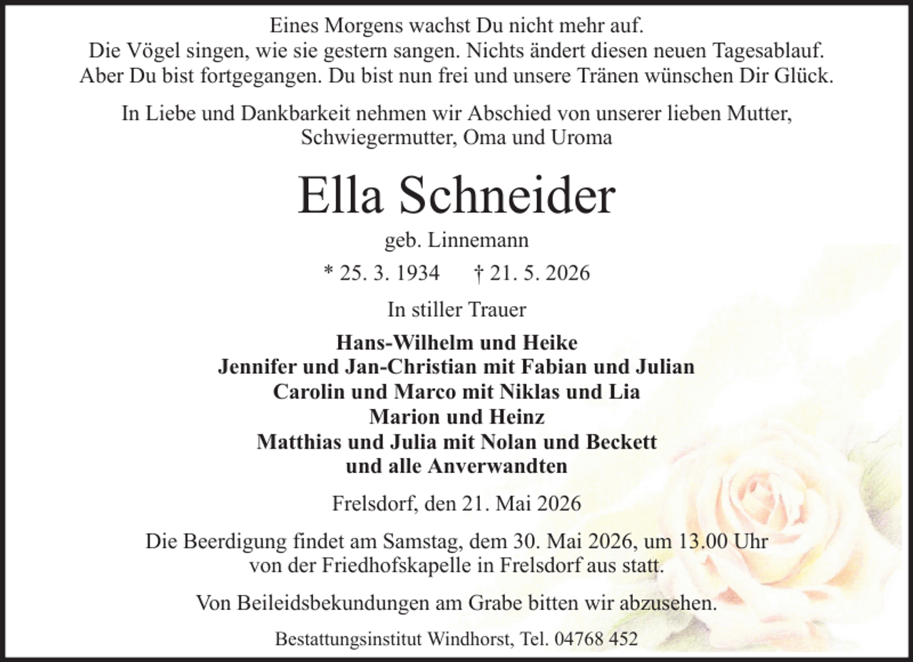 <p>Eines Morgens wachst Du nicht mehr auf.<br />Die Vögel singen, wie sie gestern sangen. Nichts ändert diesen neuen Tagesablauf.<br />Aber Du bist fortgegangen. Du bist nun frei und unsere Tränen wünschen Dir Glück.<br />In Liebe und Dankbarkeit nehmen wir Abschied von unserer lieben Mutter,<br />Schwiegermutter, Oma und Uroma</p><p>Ella Schneider<br />geb. Linnemann<br />* 25. 3. 1934 † 21. 5. 2026<br />In stiller Trauer<br />Hans-Wilhelm und Heike<br />Jennifer und Jan-Christian mit Fabian und Julian<br />Carolin und Marco mit Niklas und Lia<br />Marion und Heinz<br />Matthias und Julia mit Nolan und Beckett<br />und alle Anverwandten<br />Frelsdorf, den 21. Mai 2026<br />Die Beerdigung findet am Samstag, dem 30. Mai 2026, um 13.00 Uhr<br />von der Friedhofskapelle in Frelsdorf aus statt.<br />Von Beileidsbekundungen am Grabe bitten wir abzusehen.<br />Bestattungsinstitut Windhorst, Tel. 04768 452</p>