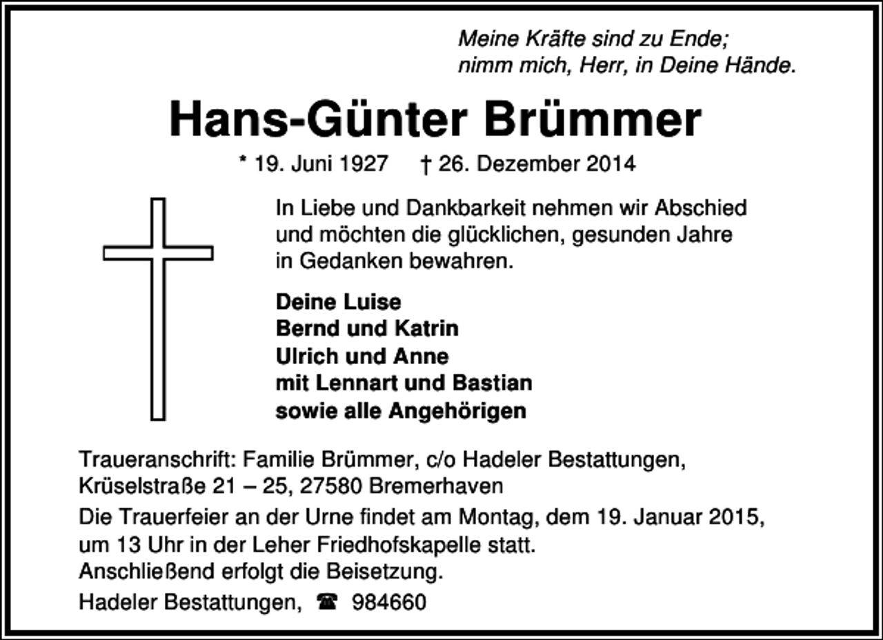 <p>Meine Kräfte sind zu Ende;<br />nimm mich, Herr, in Deine Hände.</p><p>Hans-Günter Brümmer<br />* 19. Juni 1927</p><p>† 26. Dezember 2014</p><p>In Liebe und Dankbarkeit nehmen wir Abschied<br />und möchten die glücklichen, gesunden Jahre<br />in Gedanken bewahren.<br />Deine Luise<br />Bernd und Katrin<br />Ulrich und Anne<br />mit Lennart und Bastian<br />sowie alle Angehörigen<br />Traueranschrift: Familie Brümmer, c/o Hadeler Bestattungen,<br />Krüselstraße 21 – 25, 27580 Bremerhaven<br />Die Trauerfeier an der Urne findet am Montag, dem 19. Januar 2015,<br />um 13 Uhr in der Leher Friedhofskapelle statt.<br />Anschließend erfolgt die Beisetzung.<br />Hadeler Bestattungen,<br />984660</p>