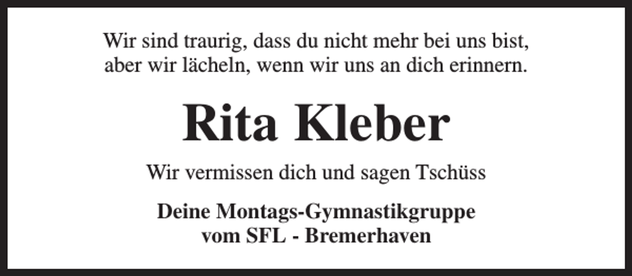 <p>Wir sind traurig, dass du nicht mehr bei uns bist,<br />aber wir lächeln, wenn wir uns an dich erinnern.</p><p>Rita Kleber</p><p>Wir vermissen dich und sagen Tschüss<br />Deine Montags-Gymnastikgruppe<br />vom SFL - Bremerhaven</p>
