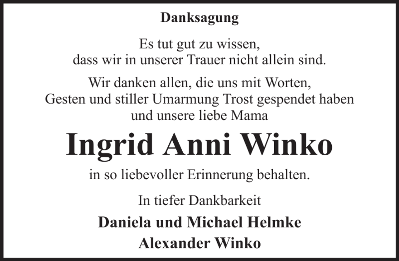 <p>Danksagung<br />Es tut gut zu wissen,<br />dass wir in unserer Trauer nicht allein sind.<br />Wir danken allen, die uns mit Worten,<br />Gesten und stiller Umarmung Trost gespendet haben<br />und unsere liebe Mama</p><p>Ingrid Anni Winko<br />in so liebevoller Erinnerung behalten.<br />In tiefer Dankbarkeit</p><p>Daniela und Michael Helmke<br />Alexander Winko</p>