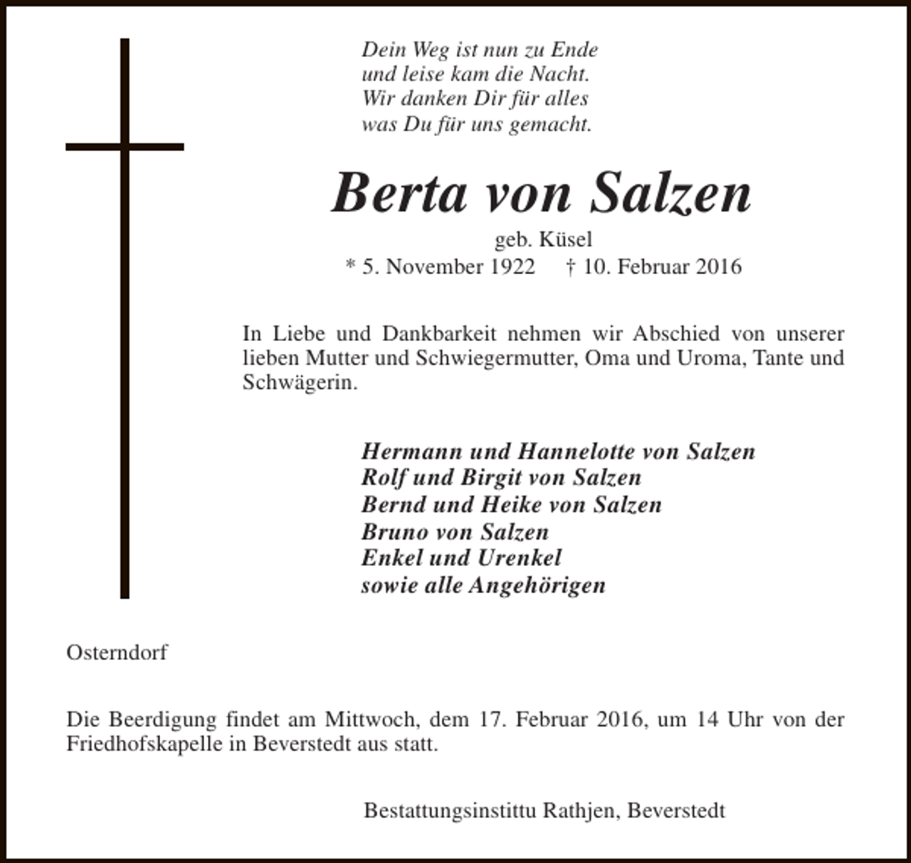 <p>Dein Weg ist nun zu Ende<br />und leise kam die Nacht.<br />Wir danken Dir für alles<br />was Du für uns gemacht.</p>
<p>Berta von Salzen<br />geb. Küsel<br />* 5. November 1922 † 10. Februar 2016</p>
<p>In Liebe und Dankbarkeit nehmen wir Abschied von unserer<br />lieben Mutter und Schwiegermutter, Oma und Uroma, Tante und<br />Schwägerin.</p>
<p>Hermann und Hannelotte von Salzen<br />Rolf und Birgit von Salzen<br />Bernd und Heike von Salzen<br />Bruno von Salzen<br />Enkel und Urenkel<br />sowie alle Angehörigen<br />Osterndorf<br />Die Beerdigung findet am Mittwoch, dem 17. Februar 2016, um 14 Uhr von der<br />Friedhofskapelle in Beverstedt aus statt.<br />Bestattungsinstittu Rathjen, Beverstedt</p>