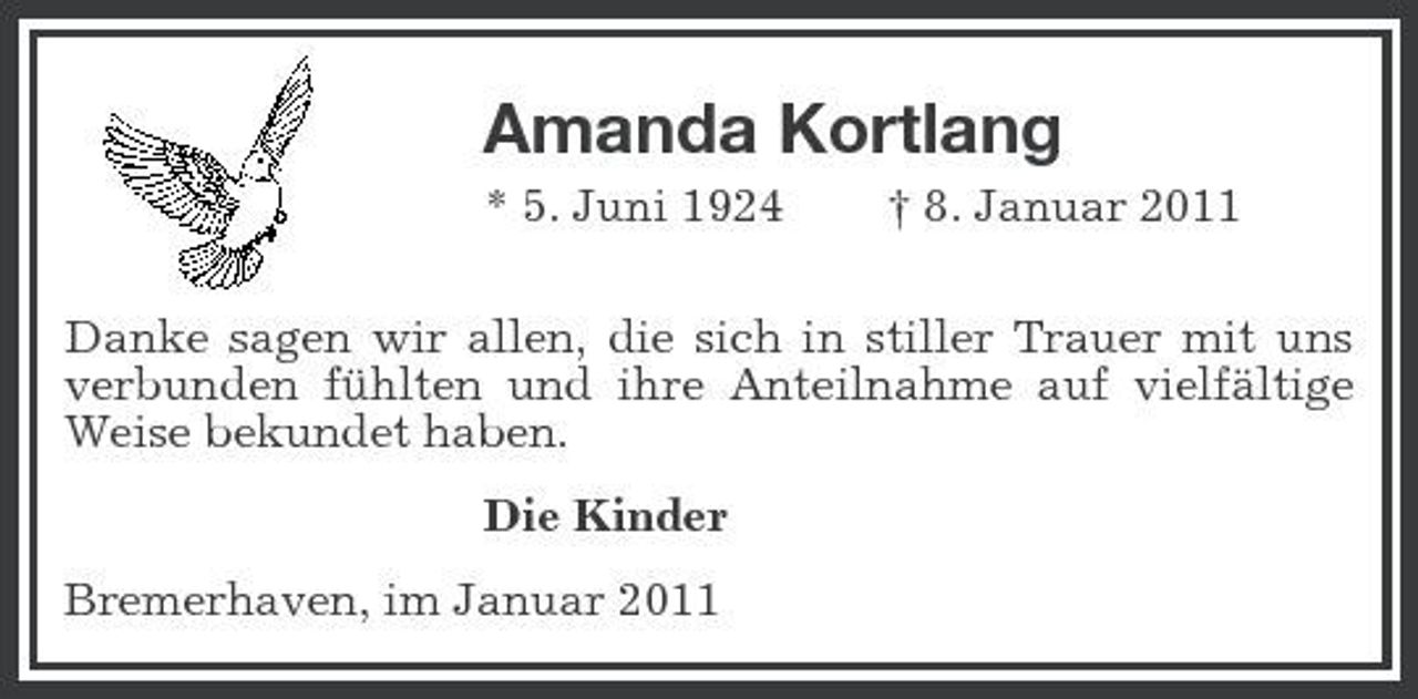 <p>Amanda Kortlang<br />* 5. Juni 1924 † 8. Januar 2011 Danke sagen wir allen, die sich in stiller Trauer mit uns verbunden fühlten und ihre Anteilnahme auf vielfältige Weise bekundet haben. Die Kinder Bremerhaven, im Januar 2011</p>