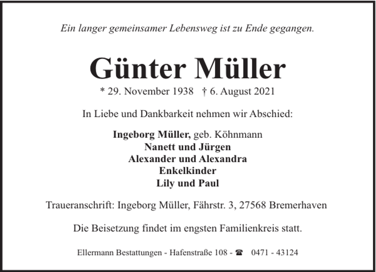 <p>Ein langer gemeinsamer Lebensweg ist zu Ende gegangen.</p><p>Günter Müller<br />* 29. November 1938 † 6. August 2021</p><p>In Liebe und Dankbarkeit nehmen wir Abschied:<br />Ingeborg Müller, geb. Köhnmann<br />Nanett und Jürgen<br />Alexander und Alexandra<br />Enkelkinder<br />Lily und Paul<br />Traueranschrift: Ingeborg Müller, Fährstr. 3, 27568 Bremerhaven<br />Die Beisetzung findet im engsten Familienkreis statt.<br />Ellermann Bestattungen - Hafenstraße 108 - ( 0471 - 43124</p>
