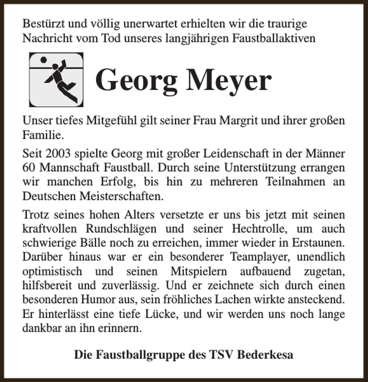 <p>Bestürzt und völlig unerwartet erhielten wir die traurige<br />Nachricht vom Tod unseres langjährigen Faustballaktiven</p><p>Georg Meyer<br />Unser tiefes Mitgefühl gilt seiner Frau Margrit und ihrer großen<br />Familie.<br />Seit 2003 spielte Georg mit großer Leidenschaft in der Männer<br />60 Mannschaft Faustball. Durch seine Unterstützung errangen<br />wir manchen Erfolg, bis hin zu mehreren Teilnahmen an<br />Deutschen Meisterschaften.<br />Trotz seines hohen Alters versetzte er uns bis jetzt mit seinen<br />kraftvollen Rundschlägen und seiner Hechtrolle, um auch<br />schwierige Bälle noch zu erreichen, immer wieder in Erstaunen.<br />Darüber hinaus war er ein besonderer Teamplayer, unendlich<br />optimistisch und seinen Mitspielern aufbauend zugetan,<br />hilfsbereit und zuverlässig. Und er zeichnete sich durch einen<br />besonderen Humor aus, sein fröhliches Lachen wirkte ansteckend.<br />Er hinterlässt eine tiefe Lücke, und wir werden uns noch lange<br />dankbar an ihn erinnern.<br />Die Faustballgruppe des TSV Bederkesa</p>