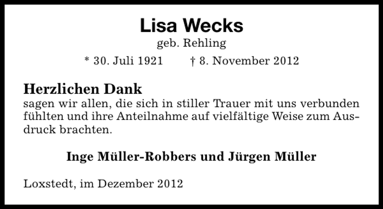 <p>Lisa Wecks<br />geb. Rehling</p><p>* 30. Juli 1921</p><p>† 8. November 2012</p><p>Herzlichen Dank</p><p>sagen wir allen, die sich in stiller Trauer mit uns verbunden<br />fühlten und ihre Anteilnahme auf vielfältige Weise zum Ausdruck brachten.</p><p>Inge Müller-Robbers und Jürgen Müller<br />Loxstedt, im Dezember 2012</p>