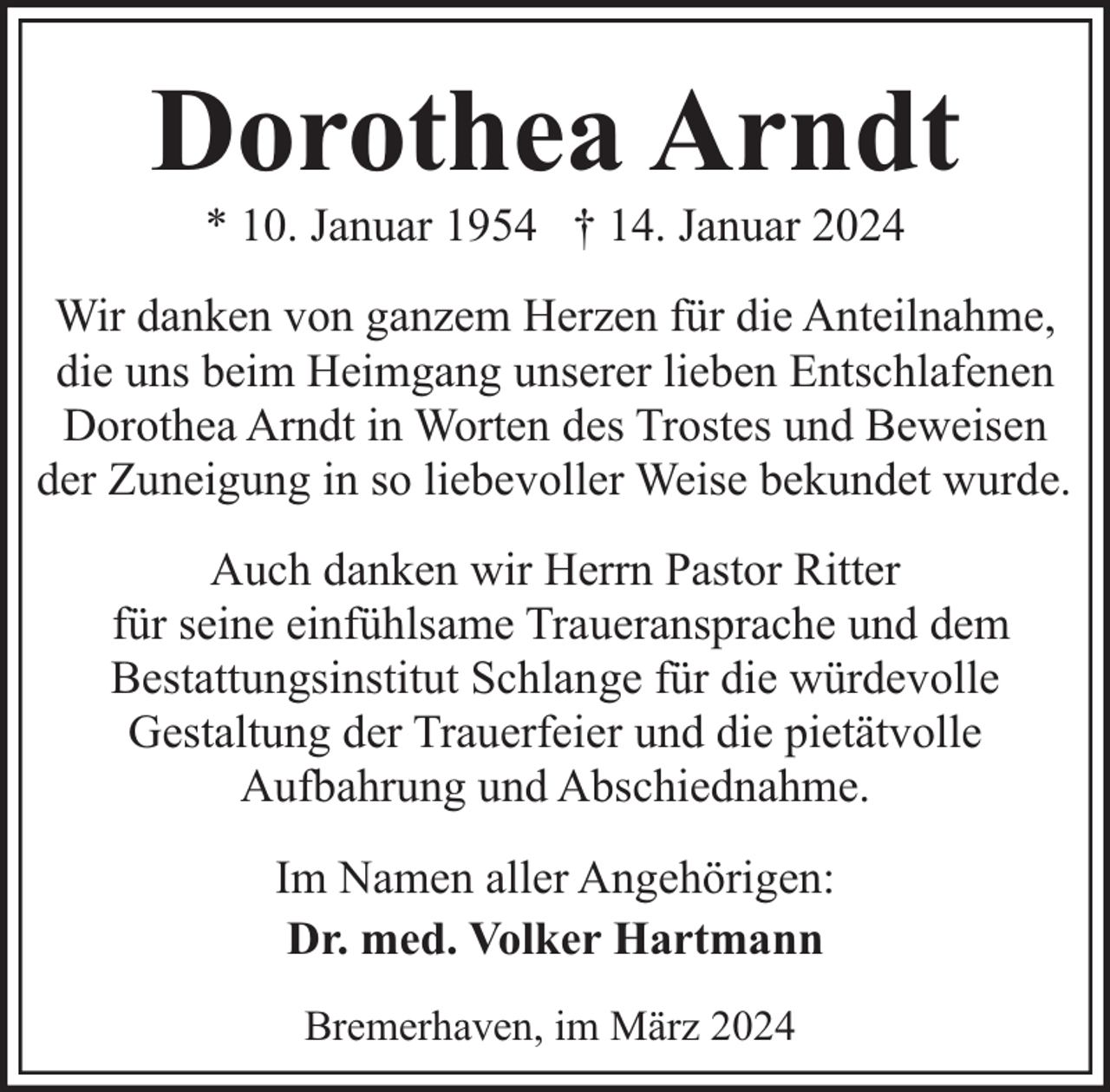 <p>Dorothea Arndt<br />* 10. Januar 1954 † 14. Januar 2024</p><p>Wir danken von ganzem Herzen für die Anteilnahme,<br />die uns beim Heimgang unserer lieben Entschlafenen<br />Dorothea Arndt in Worten des Trostes und Beweisen<br />der Zuneigung in so liebevoller Weise bekundet wurde.<br />Auch danken wir Herrn Pastor Ritter<br />für seine einfühlsame Traueransprache und dem<br />Bestattungsinstitut Schlange für die würdevolle<br />Gestaltung der Trauerfeier und die pietätvolle<br />Aufbahrung und Abschiednahme.<br />Im Namen aller Angehörigen:<br />Dr. med. Volker Hartmann<br />Bremerhaven, im März 2024</p>