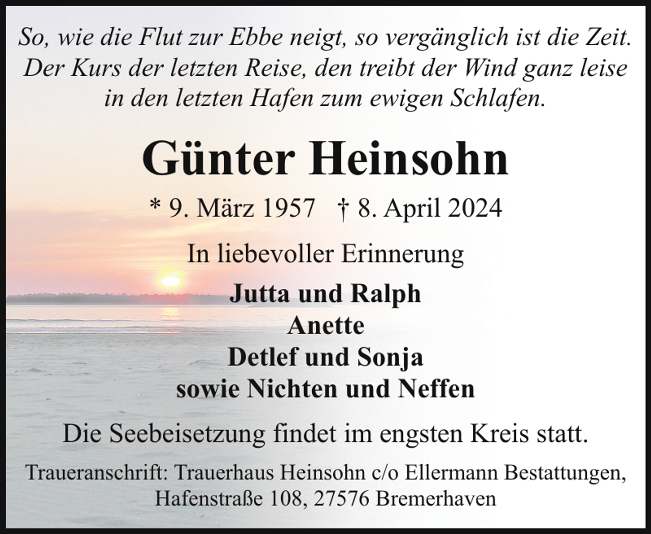 <p>So, wie die Flut zur Ebbe neigt, so vergänglich ist die Zeit.<br />Der Kurs der letzten Reise, den treibt der Wind ganz leise<br />in den letzten Hafen zum ewigen Schlafen.</p><p>Günter Heinsohn<br />* 9. März 1957 † 8. April 2024<br />In liebevoller Erinnerung<br />Jutta und Ralph<br />Anette<br />Detlef und Sonja<br />sowie Nichten und Neffen<br />Die Seebeisetzung findet im engsten Kreis statt.<br />Traueranschrift: Trauerhaus Heinsohn c/o Ellermann Bestattungen,<br />Hafenstraße 108, 27576 Bremerhaven</p>