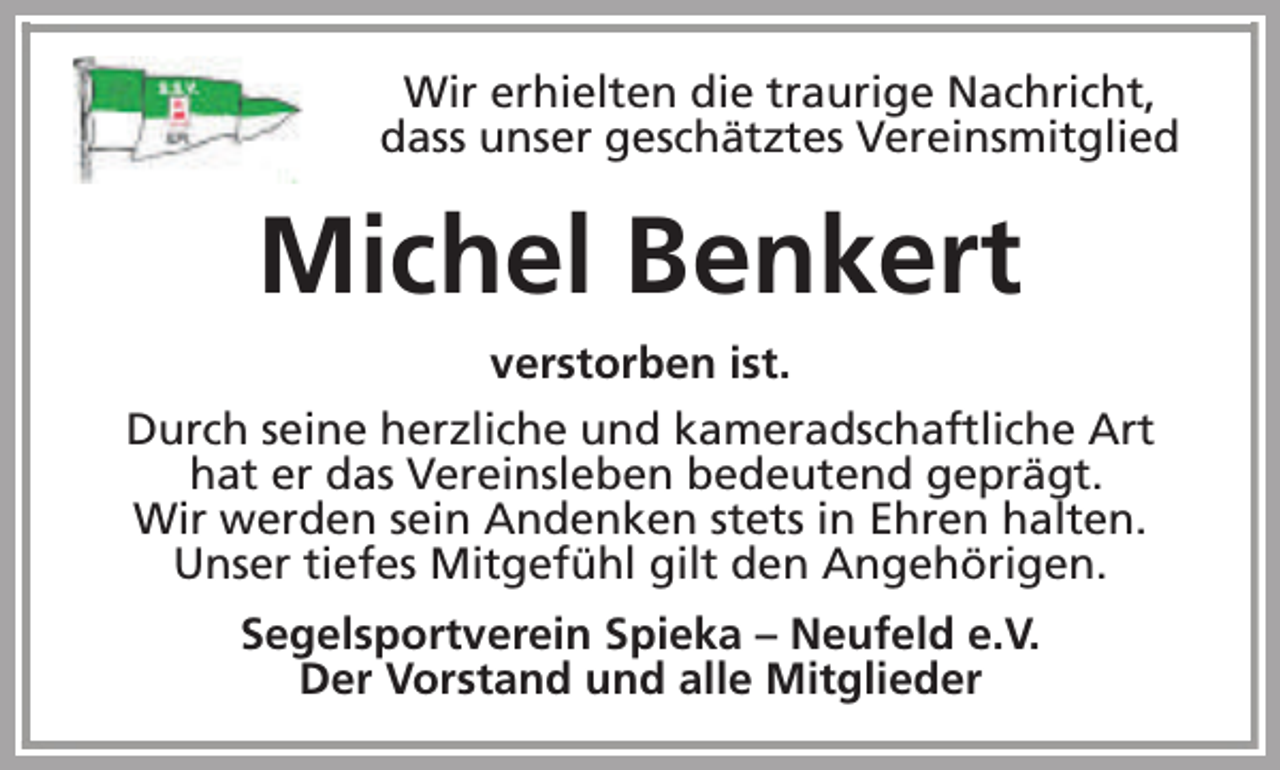 <p>Wir erhielten die traurige Nachricht,<br />dass unser geschätztes Vereinsmitglied</p><p>Michel Benkert<br />verstorben ist.<br />Durch seine herzliche und kameradschaftliche Art<br />hat er das Vereinsleben bedeutend geprägt.<br />Wir werden sein Andenken stets in Ehren halten.<br />Unser tiefes Mitgefühl gilt den Angehörigen.<br />Segelsportverein Spieka – Neufeld e.V.<br />Der Vorstand und alle Mitglieder</p>