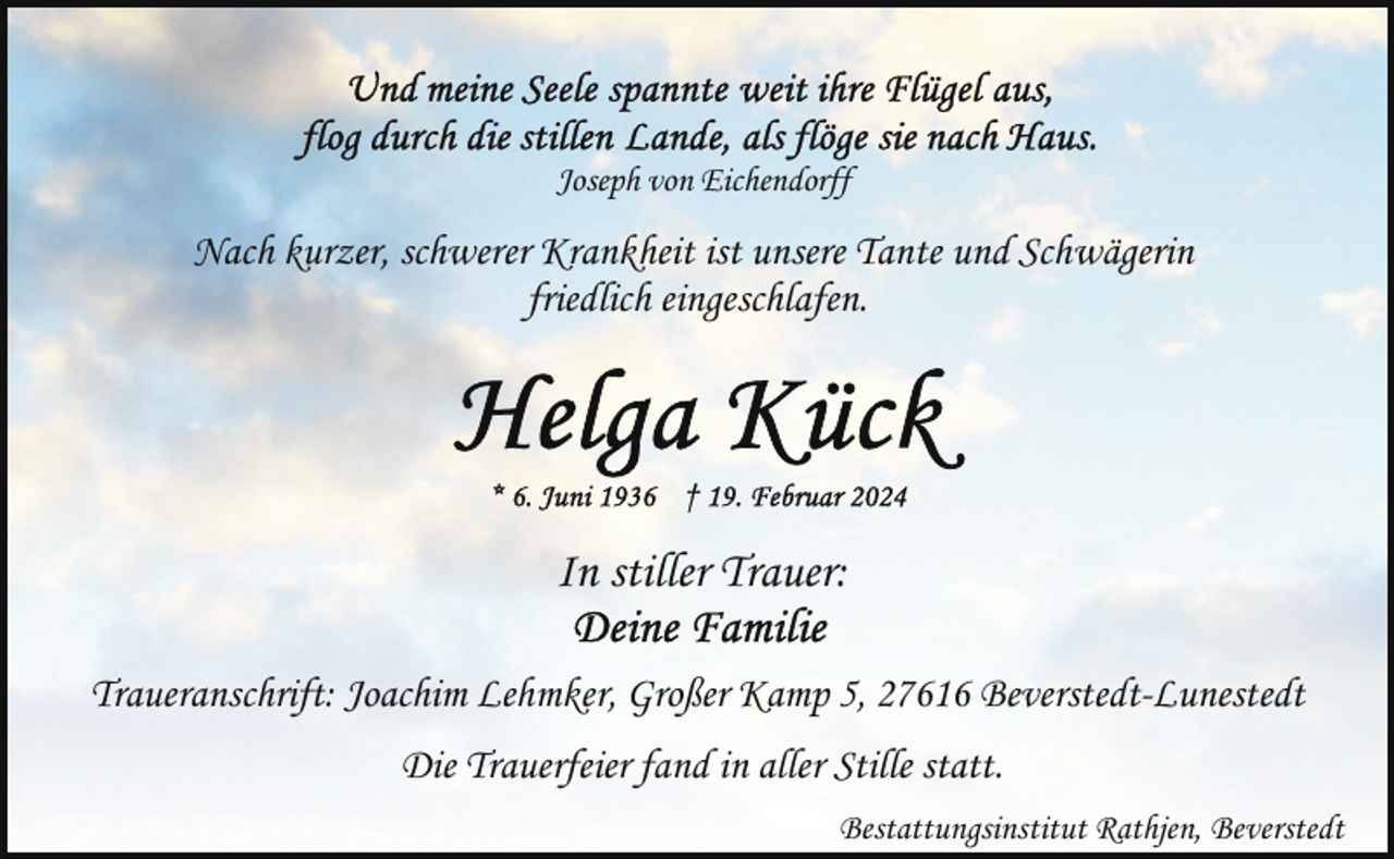 <p>Joseph von Eichendorff</p><p>Nach kurzer, schwerer Krankheit ist unsere Tante und Schwägerin<br />friedlich eingeschlafen.</p><p>In stiller Trauer:<br />Traueranschrift: Joachim Lehmker, Großer Kamp 5, 27616 Beverstedt-Lunestedt<br />Die Trauerfeier fand in aller Stille statt.<br />Bestattungsinstitut Rathjen, Beverstedt</p>