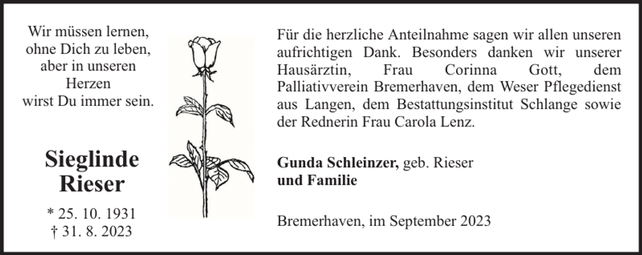 <p>Wir müssen lernen,<br />ohne Dich zu leben,<br />aber in unseren<br />Herzen<br />wirst Du immer sein.</p><p>Für die herzliche Anteilnahme sagen wir allen unseren<br />aufrichtigen Dank. Besonders danken wir unserer<br />Hausärztin,<br />Frau<br />Corinna<br />Gott,<br />dem<br />Palliativverein Bremerhaven, dem Weser Pflegedienst<br />aus Langen, dem Bestattungsinstitut Schlange sowie<br />der Rednerin Frau Carola Lenz.</p><p>Sieglinde<br />Rieser</p><p>Gunda Schleinzer, geb. Rieser<br />und Familie</p><p>* 25. 10. 1931<br />† 31. 8. 2023</p><p>Bremerhaven, im September 2023</p>