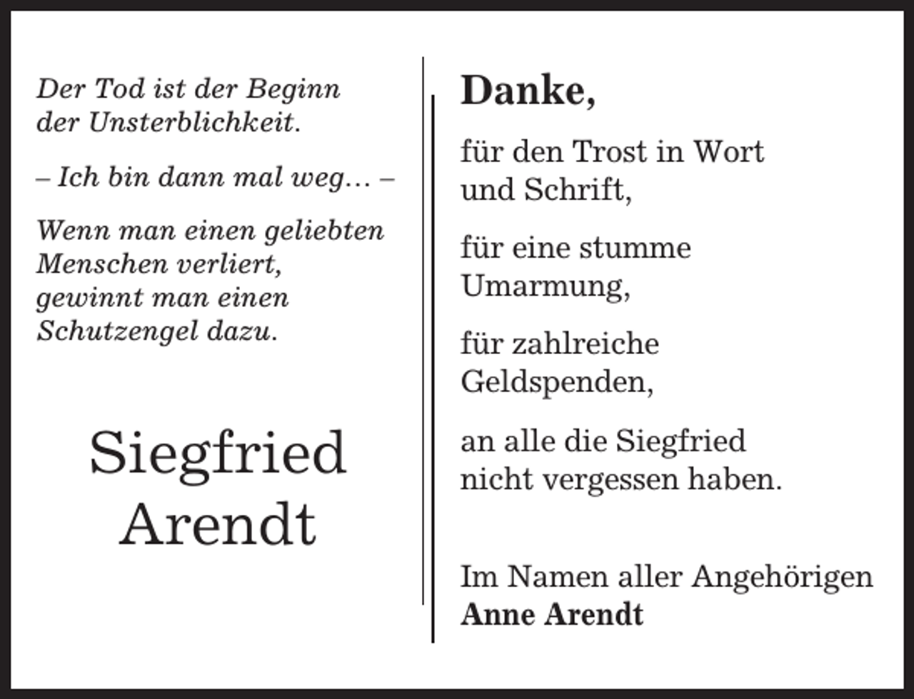 <p>Der Tod ist der Beginn<br />der Unsterblichkeit.</p><p>Danke,</p><p>– Ich bin dann mal weg… –</p><p>für den Trost in Wort<br />und Schrift,</p><p>Wenn man einen geliebten<br />Menschen verliert,<br />gewinnt man einen<br />Schutzengel dazu.</p><p>für eine stumme<br />Umarmung,</p><p>Siegfried<br />Arendt</p><p>für zahlreiche<br />Geldspenden,<br />an alle die Siegfried<br />nicht vergessen haben.<br />Im Namen aller Angehörigen<br />Anne Arendt</p>