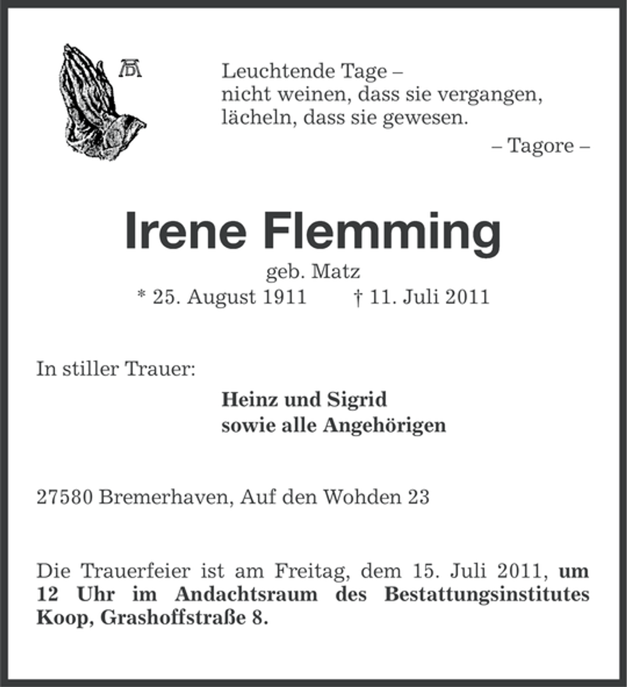 <p>Leuchtende Tage –<br />nicht weinen, dass sie vergangen,<br />lächeln, dass sie gewesen.<br />– Tagore –</p><p>Irene Flemming<br />geb. Matz<br />* 25. August 1911<br />† 11. Juli 2011</p><p>In stiller Trauer:<br />Heinz und Sigrid<br />sowie alle Angehörigen</p><p>27580 Bremerhaven, Auf den Wohden 23</p><p>Die Trauerfeier ist am Freitag, dem 15. Juli 2011, um<br />12 Uhr im Andachtsraum des Bestattungsinstitutes<br />Koop, Grashoffstraße 8.</p>