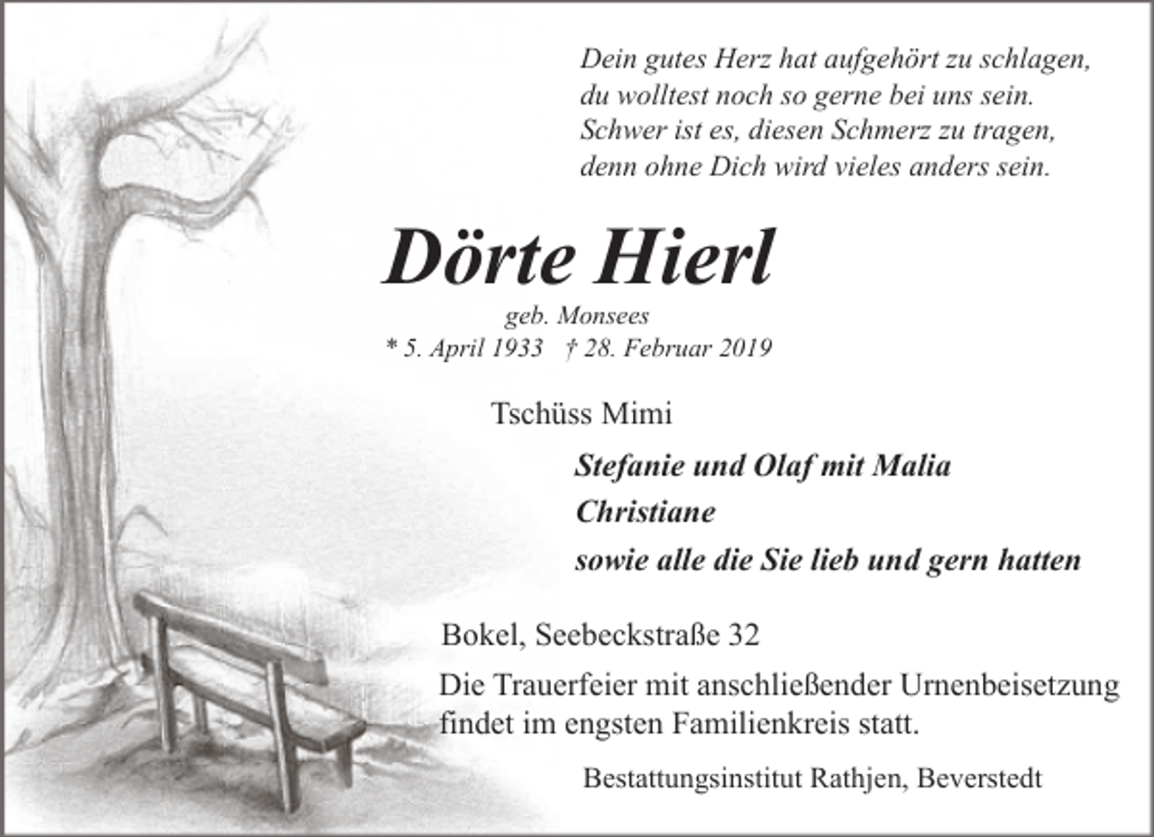 <p>Dein gutes Herz hat aufgehört zu schlagen,<br />du wolltest noch so gerne bei uns sein.<br />Schwer ist es, diesen Schmerz zu tragen,<br />denn ohne Dich wird vieles anders sein.</p><p>Dörte Hierl<br />geb. Monsees<br />* 5. April 1933 † 28. Februar 2019</p><p>Tschüss Mimi<br />Stefanie und Olaf mit Malia<br />Christiane<br />sowie alle die Sie lieb und gern hatten<br />Bokel, Seebeckstraße 32<br />Die Trauerfeier mit anschließender Urnenbeisetzung<br />findet im engsten Familienkreis statt.<br />Bestattungsinstitut Rathjen, Beverstedt</p>