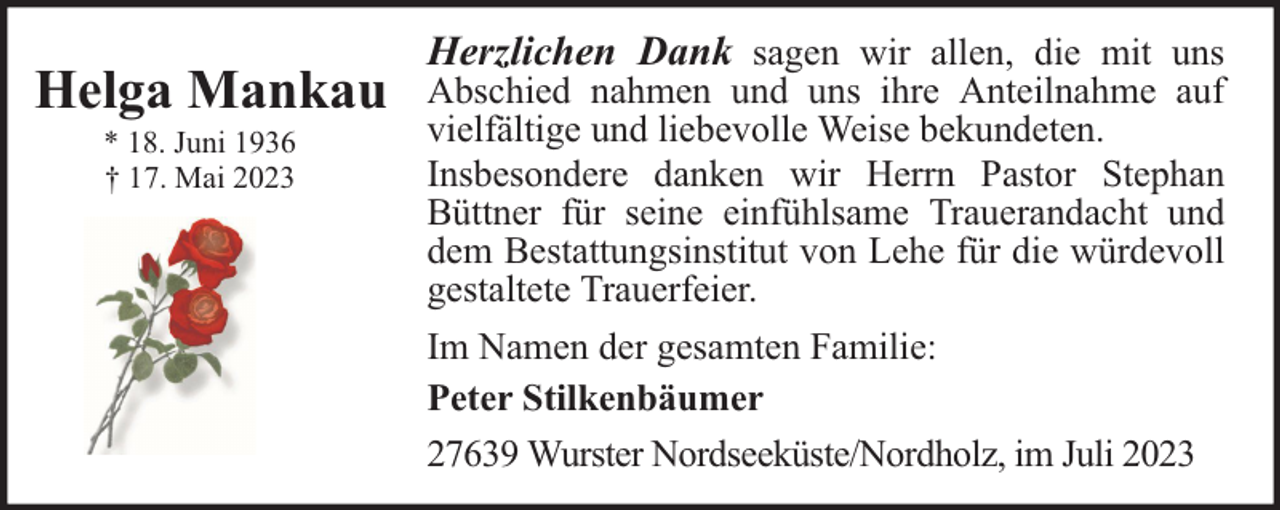 <p>Helga Mankau<br />* 18. Juni 1936<br />† 17. Mai 2023</p><p>Herzlichen Dank sagen wir allen, die mit uns</p><p>Abschied nahmen und uns ihre Anteilnahme auf<br />vielfältige und liebevolle Weise bekundeten.<br />Insbesondere danken wir Herrn Pastor Stephan<br />Büttner für seine einfühlsame Trauerandacht und<br />dem Bestattungsinstitut von Lehe für die würdevoll<br />gestaltete Trauerfeier.<br />Im Namen der gesamten Familie:<br />Peter Stilkenbäumer<br />27639 Wurster Nordseeküste/Nordholz, im Juli 2023</p>