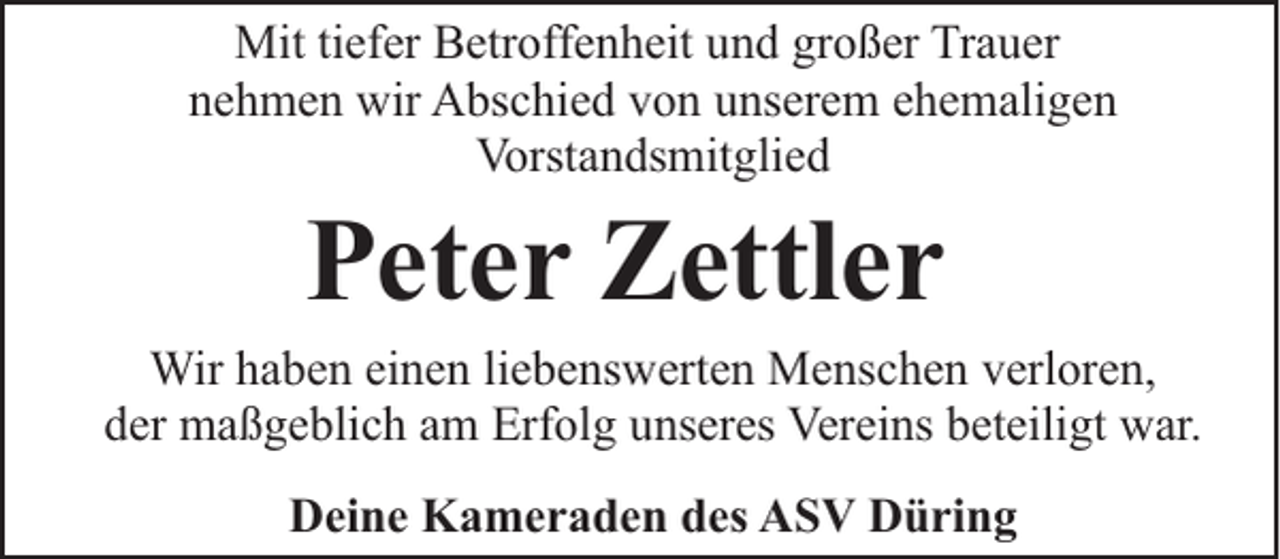 <p>Mit tiefer Betroffenheit und großer Trauer<br />nehmen wir Abschied von unserem ehemaligen<br />Vorstandsmitglied</p><p>Peter Zettler</p><p>Wir haben einen liebenswerten Menschen verloren,<br />der maßgeblich am Erfolg unseres Vereins beteiligt war.<br />Deine Kameraden des ASV Düring</p>
