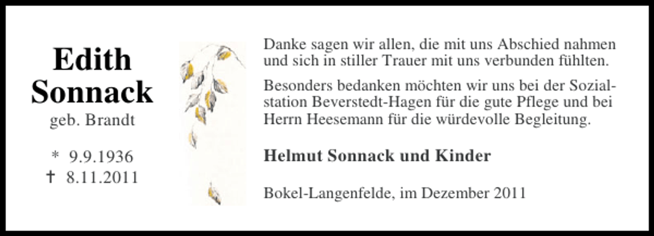 <p>Edith<br />Sonnack<br />geb. Brandt</p>
<p>* 9.9.1936<br />8.11.2011</p>
<p>Danke sagen wir allen, die mit uns Abschied nahmen<br />und sich in stiller Trauer mit uns verbunden fühlten.<br />Besonders bedanken möchten wir uns bei der Sozialstation Beverstedt-Hagen für die gute Pflege und bei<br />Herrn Heesemann für die würdevolle Begleitung.</p>
<p>Helmut Sonnack und Kinder<br />Bokel-Langenfelde, im Dezember 2011</p>