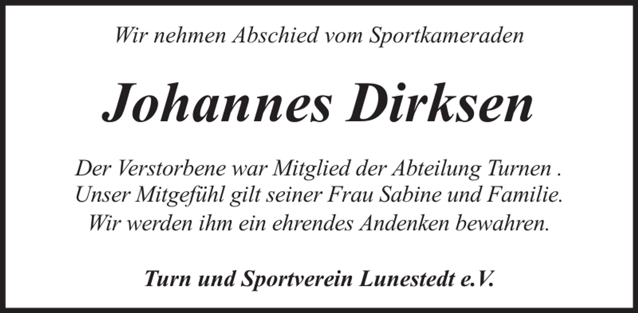 <p>Wir nehmen Abschied vom Sportkameraden</p><p>Johannes Dirksen<br />Der Verstorbene war Mitglied der Abteilung Turnen .<br />Unser Mitgefühl gilt seiner Frau Sabine und Familie.<br />Wir werden ihm ein ehrendes Andenken bewahren.<br />Turn und Sportverein Lunestedt e.V.</p>