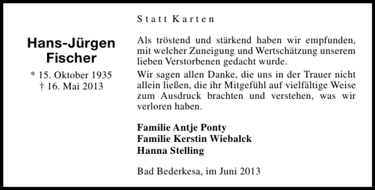 <p>Statt Karten</p><p>Hans-Jürgen<br />Fischer<br />* 15. Oktober 1935<br />† 16. Mai 2013</p><p>Als tröstend und stärkend haben wir empfunden,<br />mit welcher Zuneigung und Wertschätzung unserem<br />lieben Verstorbenen gedacht wurde.<br />Wir sagen allen Danke, die uns in der Trauer nicht<br />allein ließen, die ihr Mitgefühl auf vielfältige Weise<br />zum Ausdruck brachten und verstehen, was wir<br />verloren haben.<br />Familie Antje Ponty<br />Familie Kerstin Wiebalck<br />Hanna Stelling<br />Bad Bederkesa, im Juni 2013</p>