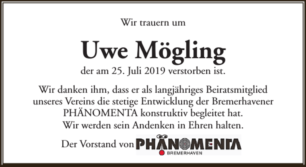 <p>Wir trauern um</p><p>Uwe Mögling<br />der am 25. Juli 2019 verstorben ist.</p><p>Wir danken ihm, dass er als langjähriges Beiratsmitglied<br />unseres Vereins die stetige Entwicklung der Bremerhavener<br />PHÄNOMENTA konstruktiv begleitet hat.<br />Wir werden sein Andenken in Ehren halten.<br />Der Vorstand von</p>