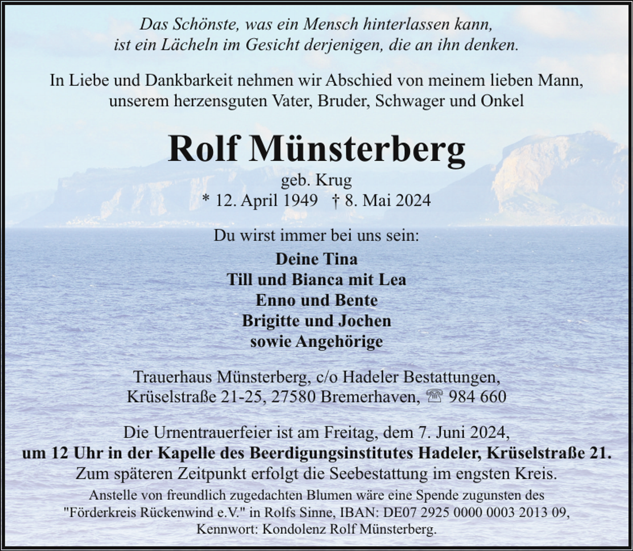 <p>Das Schönste, was ein Mensch hinterlassen kann,<br />ist ein Lächeln im Gesicht derjenigen, die an ihn denken.<br />In Liebe und Dankbarkeit nehmen wir Abschied von meinem lieben Mann,<br />unserem herzensguten Vater, Bruder, Schwager und Onkel</p><p>Rolf Münsterberg<br />geb. Krug<br />* 12. April 1949 † 8. Mai 2024<br />Du wirst immer bei uns sein:<br />Deine Tina<br />Till und Bianca mit Lea<br />Enno und Bente<br />Brigitte und Jochen<br />sowie Angehörige<br />Trauerhaus Münsterberg, c/o Hadeler Bestattungen,<br />Krüselstraße 21-25, 27580 Bremerhaven, ' 984 660<br />Die Urnentrauerfeier ist am Freitag, dem 7. Juni 2024,<br />um 12 Uhr in der Kapelle des Beerdigungsinstitutes Hadeler, Krüselstraße 21.<br />Zum späteren Zeitpunkt erfolgt die Seebestattung im engsten Kreis.<br />Anstelle von freundlich zugedachten Blumen wäre eine Spende zugunsten des<br />"Förderkreis Rückenwind e.V." in Rolfs Sinne, IBAN: DE07 2925 03 2013 09,<br />Kennwort: Kondolenz Rolf Münsterberg.</p>
