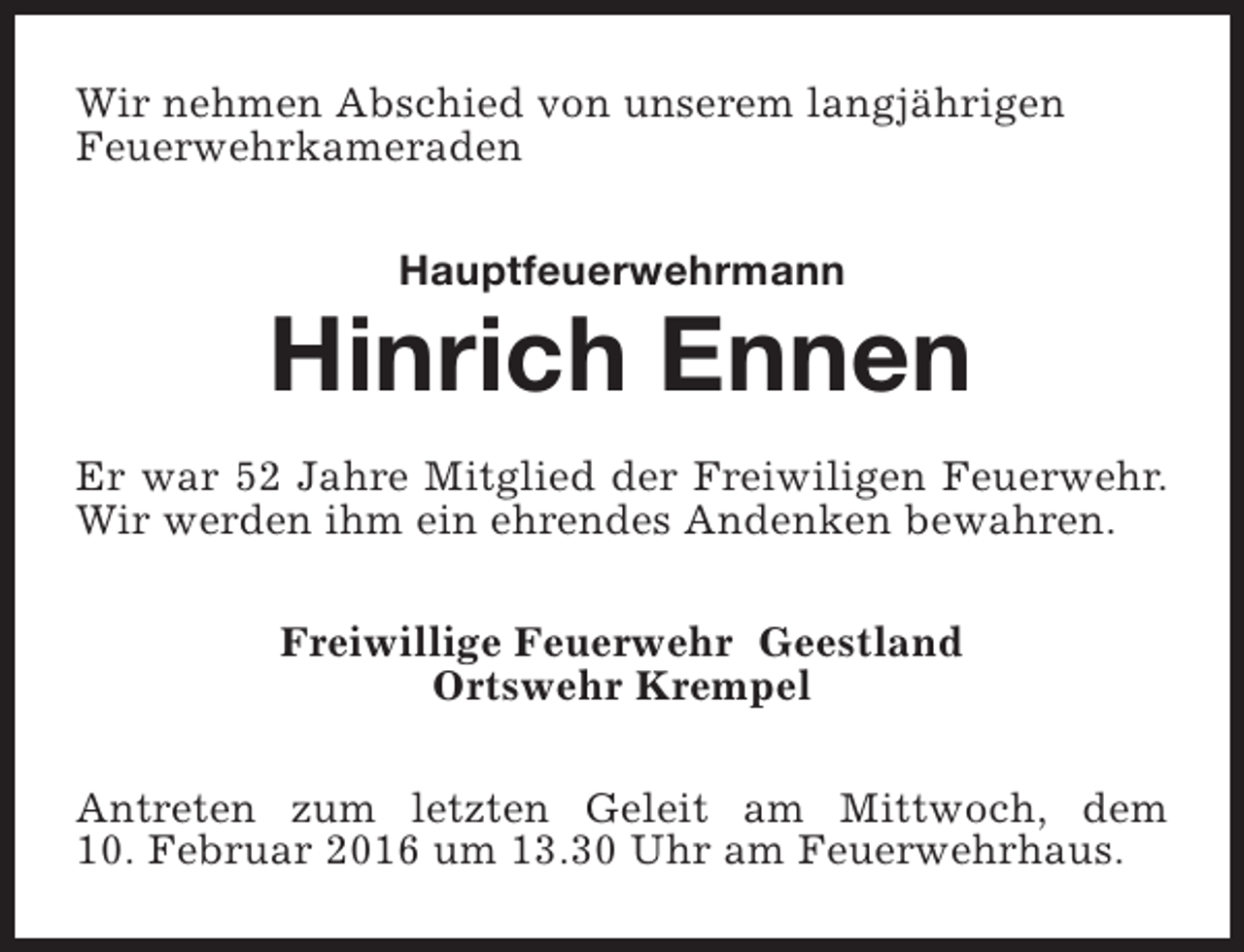 <p>Wir nehmen Abschied von unserem langjährigen<br />Feuerwehrkameraden<br />Hauptfeuerwehrmann</p><p>Hinrich Ennen<br />Er war 52 Jahre Mitglied der Freiwiligen Feuerwehr.<br />Wir werden ihm ein ehrendes Andenken bewahren.<br />Freiwillige Feuerwehr Geestland<br />Ortswehr Krempel<br />Antreten zum letzten Geleit am Mittwoch, dem<br />10. Februar 2016 um 13.30 Uhr am Feuerwehrhaus.</p>
