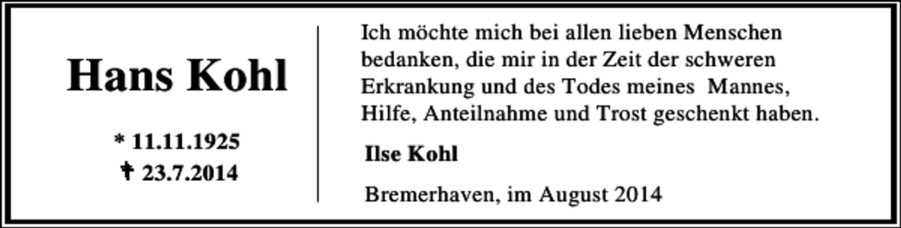 <p>Hans Kohl<br />* 11.11.1925<br />23.7.2014</p><p>Ich möchte mich bei allen lieben Menschen<br />bedanken, die mir in der Zeit der schweren<br />Erkrankung und des Todes meines Mannes,<br />Hilfe, Anteilnahme und Trost geschenkt haben.<br />Ilse Kohl<br />Bremerhaven, im August 2014</p>