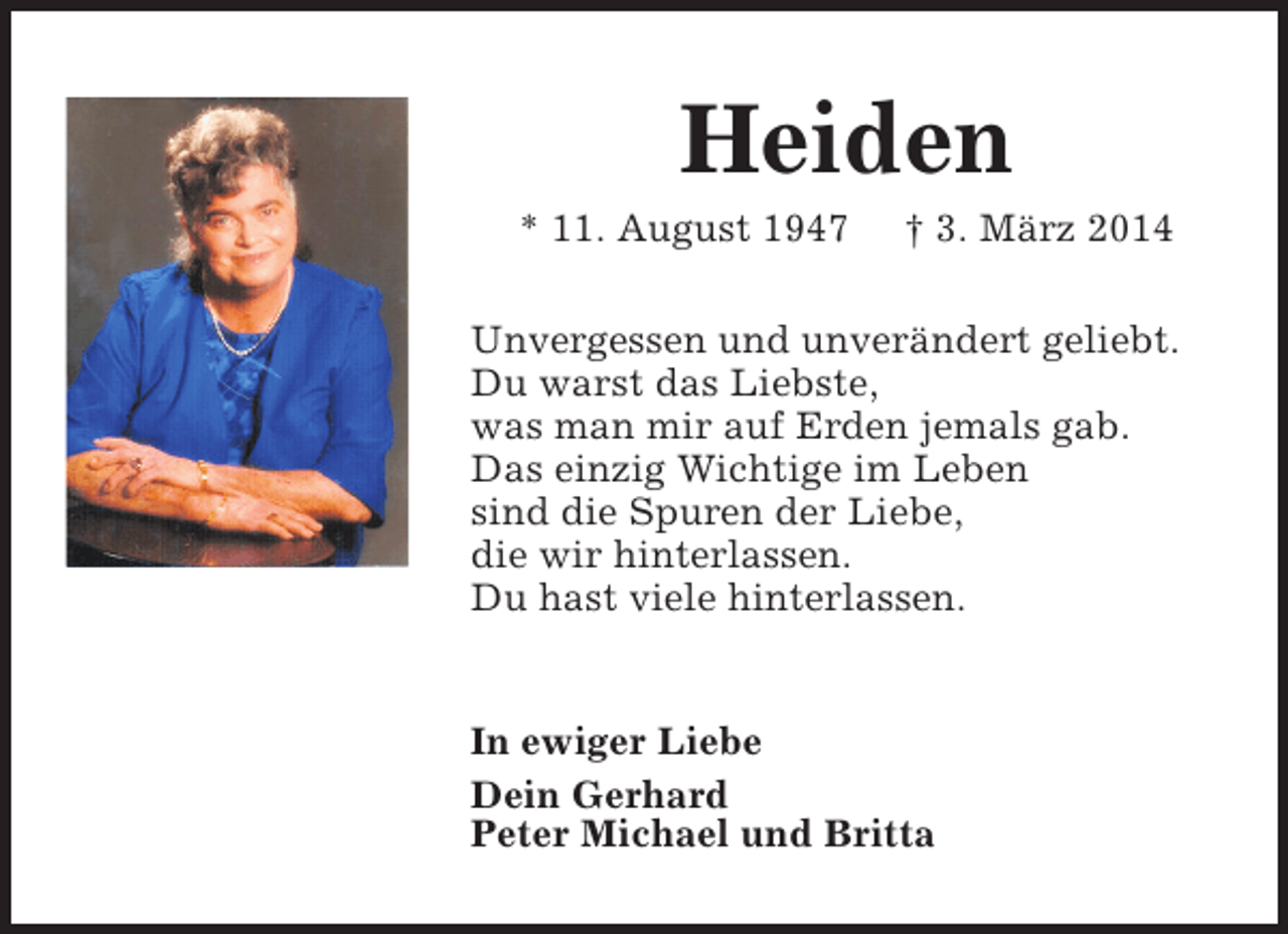 <p>Heiden</p><p>* 11. August 1947</p><p>† 3. März 2014</p><p>Unvergessen und unverändert geliebt.<br />Du warst das Liebste,<br />was man mir auf Erden jemals gab.<br />Das einzig Wichtige im Leben<br />sind die Spuren der Liebe,<br />die wir hinterlassen.<br />Du hast viele hinterlassen.<br />In ewiger Liebe<br />Dein Gerhard<br />Peter Michael und Britta</p>