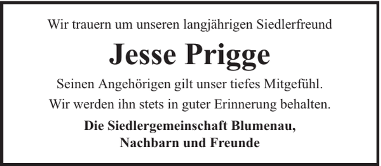 <p>Wir trauern um unseren langjährigen Siedlerfreund</p><p>Jesse Prigge</p><p>Seinen Angehörigen gilt unser tiefes Mitgefühl.<br />Wir werden ihn stets in guter Erinnerung behalten.<br />Die Siedlergemeinschaft Blumenau,<br />Nachbarn und Freunde</p>