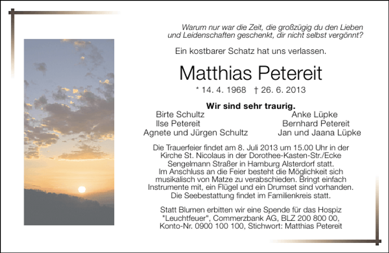 <p>Warum nur war die Zeit, die großzügig du den Lieben<br />und Leidenschaften geschenkt, dir nicht selbst vergönnt?</p><p>Ein kostbarer Schatz hat uns verlassen.</p><p>Matthias Petereit<br />* 14. 4. 1968 † 26. 6. 2013</p><p>Wir sind sehr traurig.<br />Birte Schultz<br />Anke Lüpke<br />Ilse Petereit<br />Bernhard Petereit<br />Agnete und Jürgen Schultz<br />Jan und Jaana Lüpke<br />Die Trauerfeier findet am 8. Juli 2013 um 15.00 Uhr in der<br />Kirche St. Nicolaus in der Dorothee-Kasten-Str./Ecke<br />Sengelmann Straßer in Hamburg Alsterdorf statt.<br />Im Anschluss an die Feier besteht die Möglichkeit sich<br />musikalisch von Matze zu verabschieden. Bringt einfach<br />Instrumente mit, ein Flügel und ein Drumset sind vorhanden.<br />Die Seebestattung findet im Familienkreis statt.<br />Statt Blumen erbitten wir eine Spende für das Hospiz<br />"Leuchtfeuer", Commerzbank AG, BLZ 200 8,<br />Konto-Nr. 0900 , Stichwort: Matthias Petereit</p>